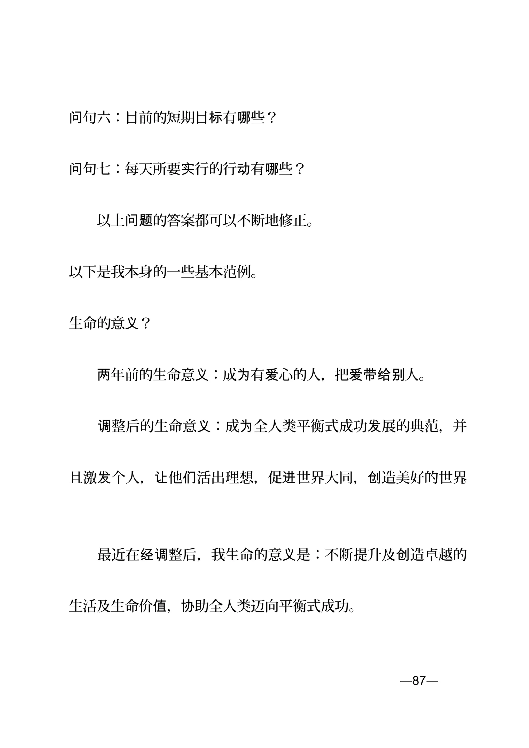 句问 六：目前的短期目 有 些？标 哪
句问 七：每天所要 行的行 有 些？实 动 哪
　　以上 的答案都可以不断地修正。问题
以下是我本身的一些基本范例。
生命的意 ？义
　　 年前的生命意 ：成 有 心的人，把 人。两 义 为 爱 爱带给别
　　 整后的生命意 ：成 全人类平衡式成功 展的典范，并调 义 为 发
且激 个人， 他 活出理想，促 世界大同， 造美好的世界发 让 们 进 创 。
　　最近在 整后，我生命的意 是：不断提升及 造卓越的经调 义 创
生活及生命价 ， 助全人类迈向平衡式成功。值 协
—87—页
 