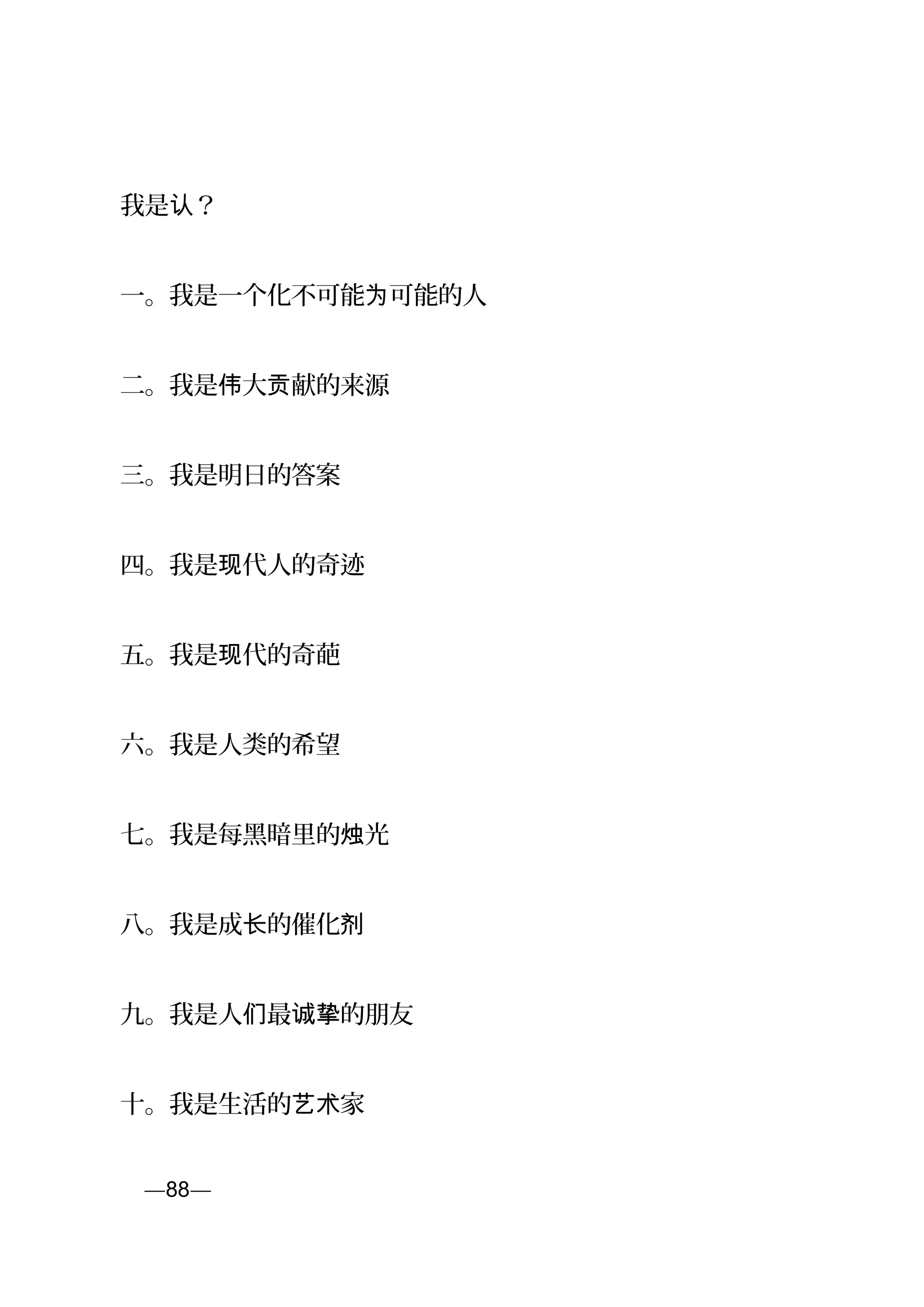 我是 ？认
一。我是一个化不可能 可能的人为
二。我是 大 献的来源伟 贡
三。我是明日的答案
四。我是 代人的奇迹现
五。我是 代的奇葩现
六。我是人类的希望
七。我是每黑暗里的 光烛
八。我是成 的催化长 剂
九。我是人 最 的朋友们 诚挚
十。我是生活的 家艺术
页—88—
 