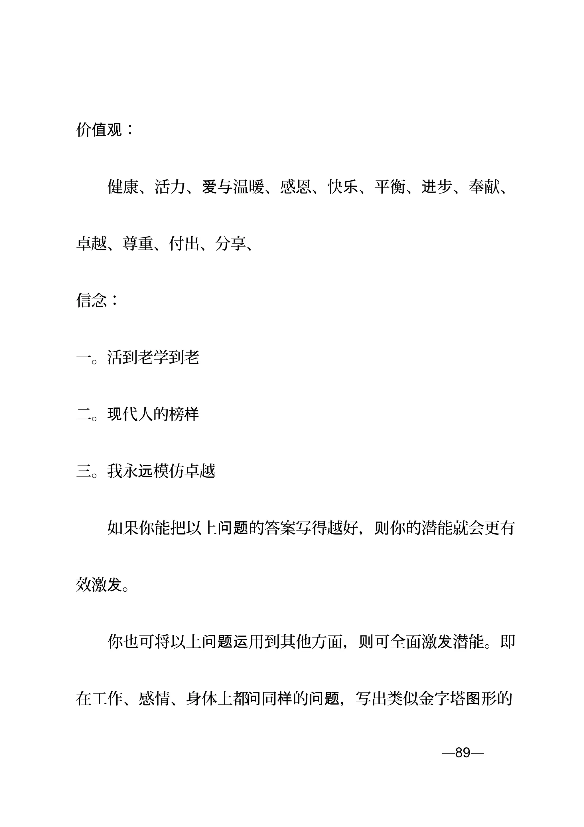 价 ：值观
　　健康、活力、 与温暖、感恩、快 、平衡、 步、奉献、爱 乐 进
卓越、尊重、付出、分享、
信念：
一。活到老学到老
二。 代人的榜现 样
三。我永 模仿卓越远
　　如果你能把以上 的答案写得越好， 你的潜能就会更有问题 则
效激 。发
　　你也可将以上 用到其他方面， 可全面激 潜能。即问题运 则 发
在工作、感情、身体上都问同 的 ，写出类似金字塔 形的样 问题 图
—89—页
 