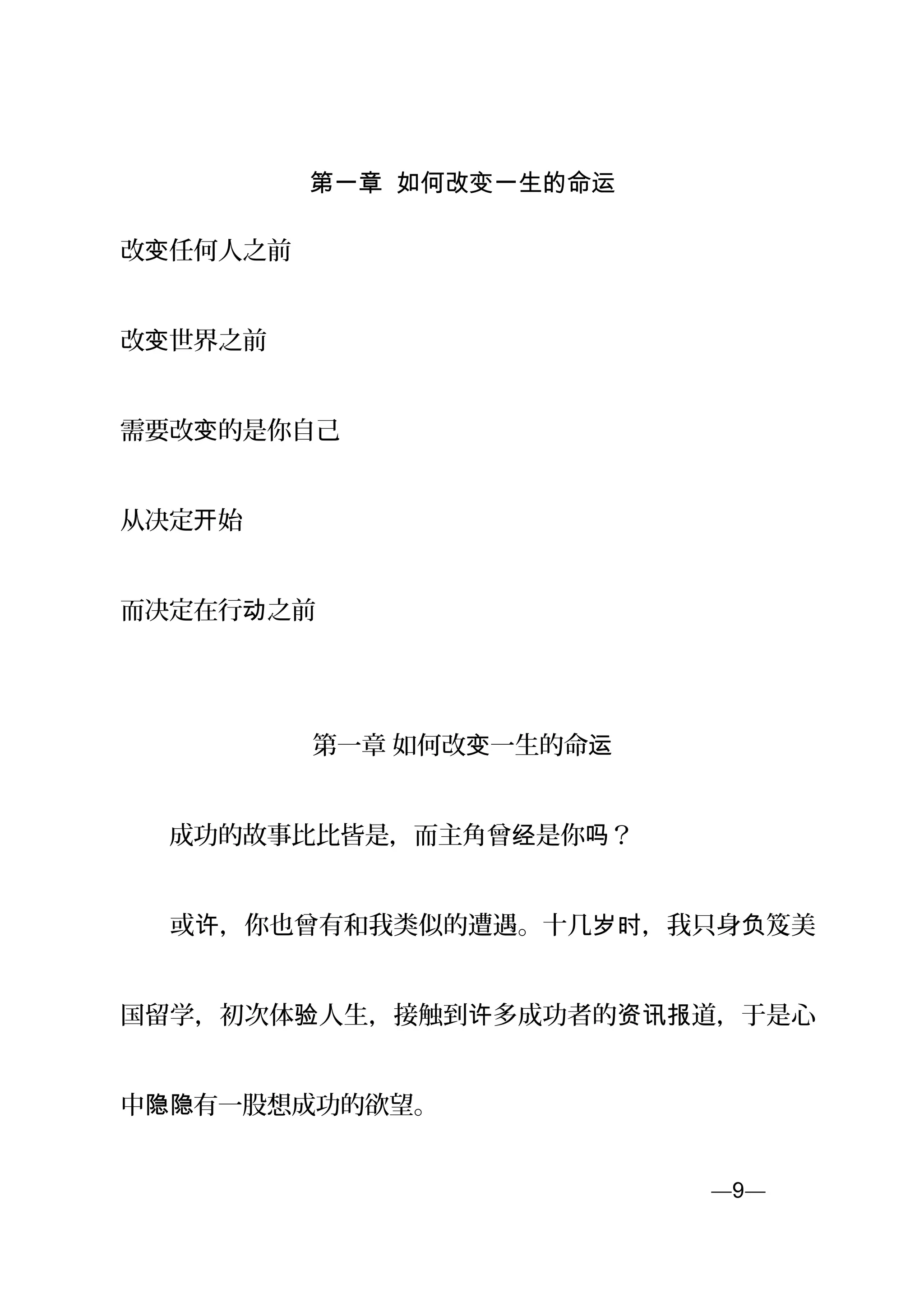 第一章 如何改变一生的命运
改 任何人之前变
改 世界之前变
需要改 的是你自己变
从决定 始开
而决定在行 之前动
第一章 如何改 一生的命变 运
　　成功的故事比比皆是，而主角曾 是你 ？经 吗
　　或 ，你也曾有和我类似的遭遇。十几 ，我只身 笈美许 岁时 负
国留学，初次体 人生，接触到 多成功者的 道，于是心验 许 资讯报
中 有一股想成功的欲望。隐隐
—9—页
 