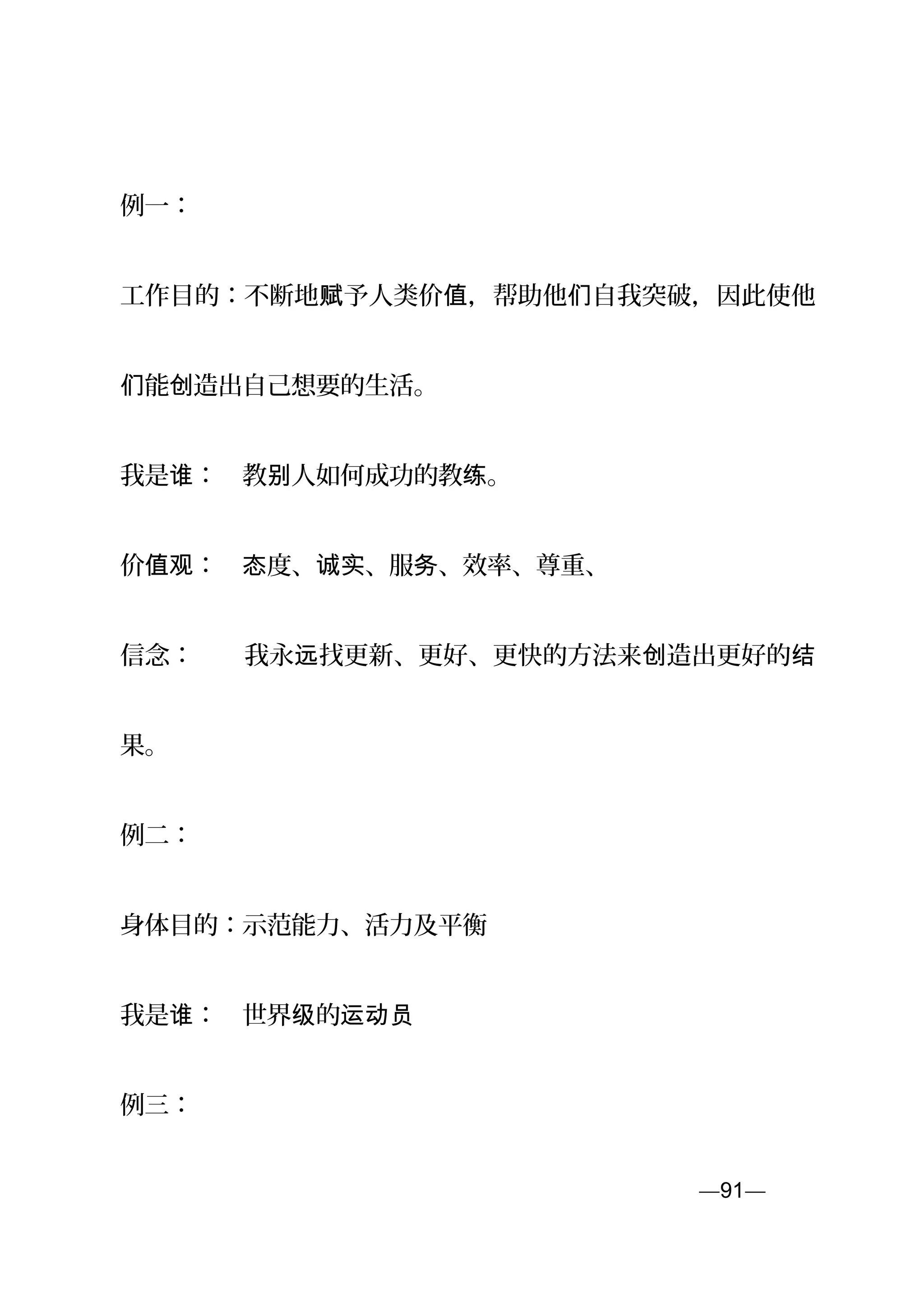例一：
工作目的：不断地 予人类价 ，帮助他 自我突破，因此使他赋 值 们
能 造出自己想要的生活。们 创
我是 ：　教 人如何成功的教 。谁 别 练
价 ：　 度、 、服 、效率、尊重、值观 态 诚实 务
信念：　　我永 找更新、更好、更快的方法来 造出更好的远 创 结
果。
例二：
身体目的：示范能力、活力及平衡
我是 ：　世界 的谁 级 运动员
例三：
—91—页
 