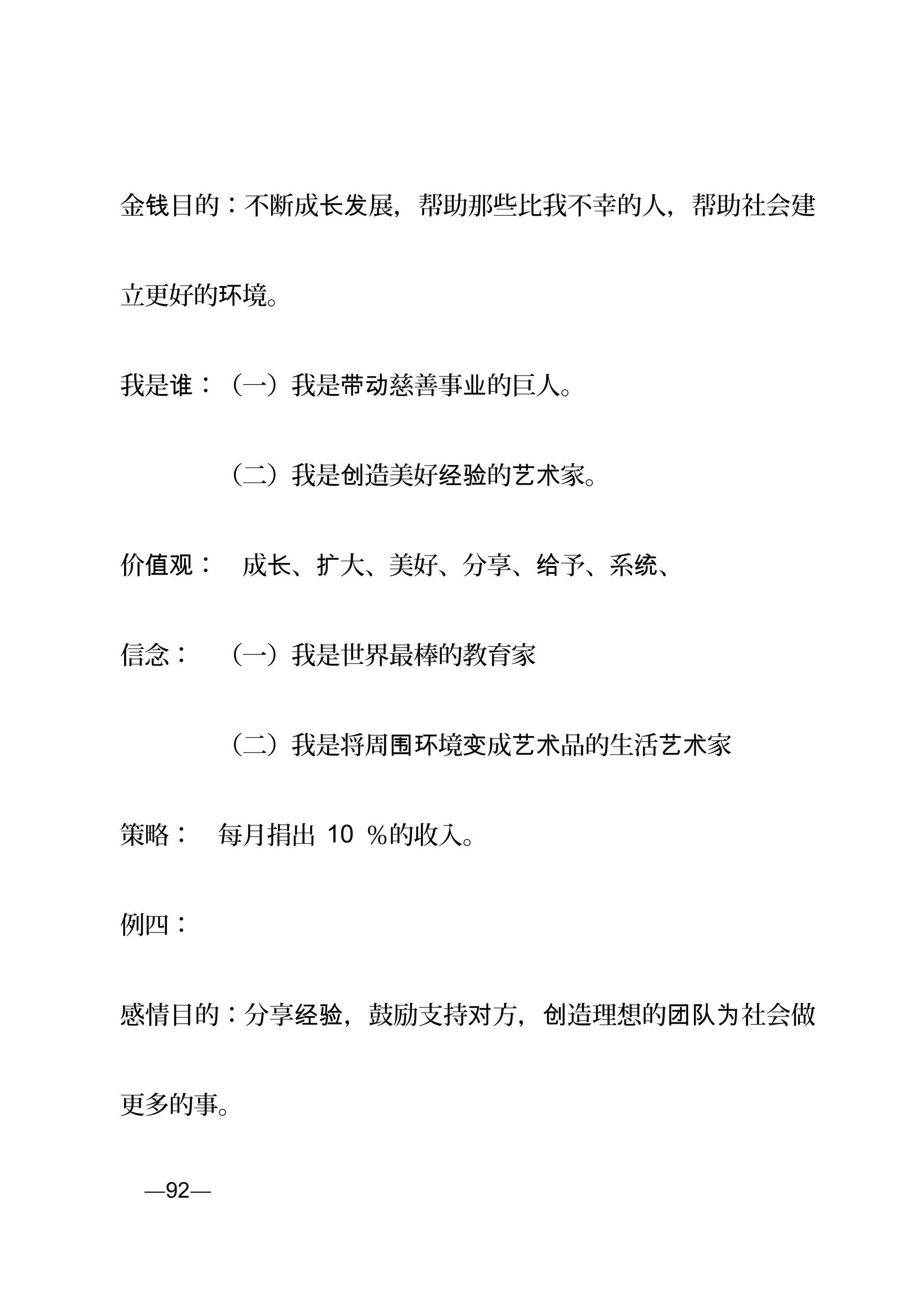 金 目的：不断成 展，帮助那些比我不幸的人，帮助社会建钱 长发
立更好的 境。环
我是 ：（一）我是 慈善事 的巨人。谁 带动 业
　　　　（二）我是 造美好 的 家。创 经验 艺术
价 ：　成 、 大、美好、分享、 予、系 、值观 长 扩 给 统
信念：　（一）我是世界最棒的教育家
　　　　（二）我是将周 境 成 品的生活 家围环 变 艺术 艺术
策略：　每月捐出 10 ％的收入。
例四：
感情目的：分享 ，鼓励支持 方， 造理想的 社会做经验 对 创 团队为
更多的事。
页—92—
 