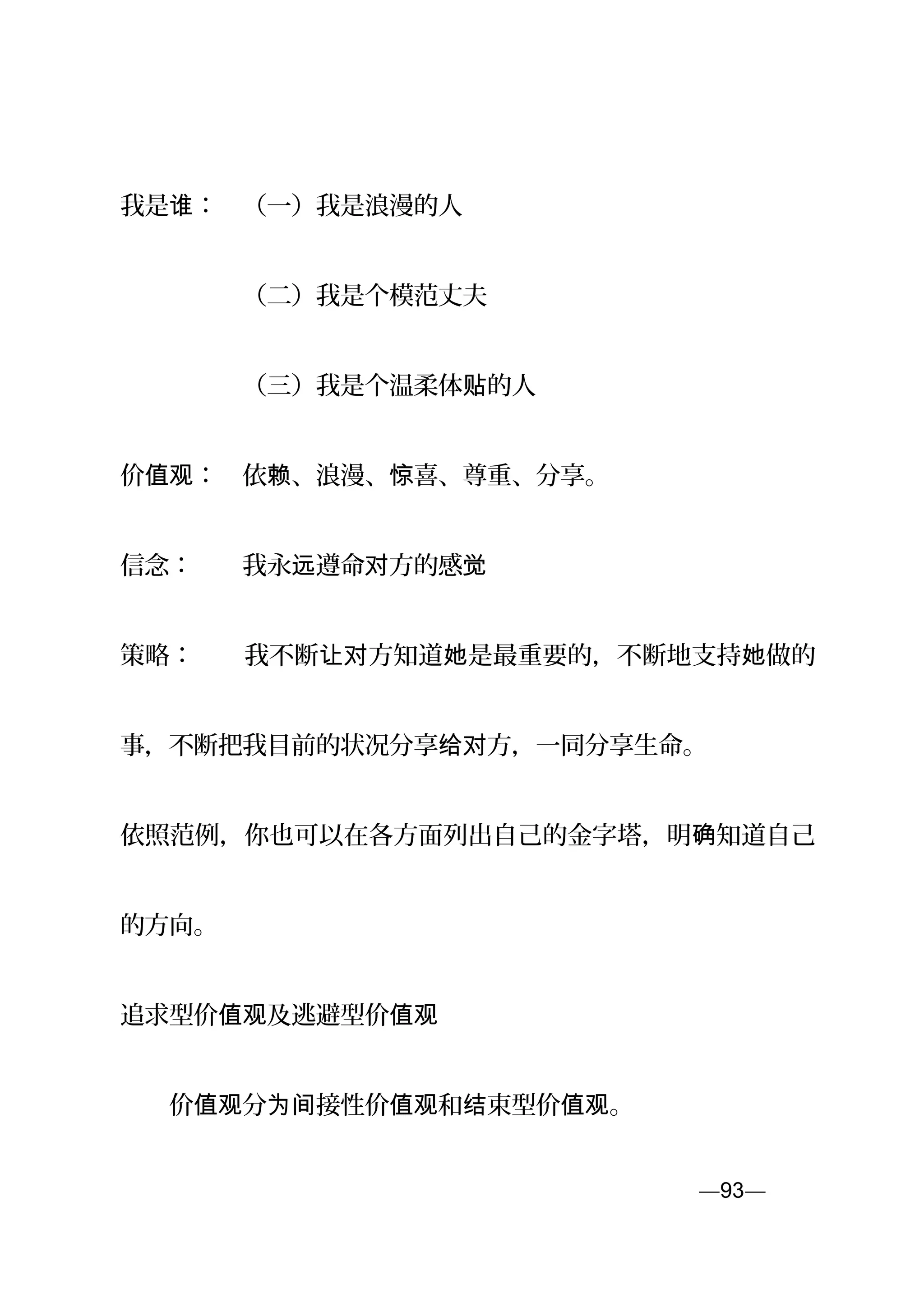 我是 ：　（一）我是浪漫的人谁
　　　　　（二）我是个模范丈夫
　　　　　（三）我是个温柔体 的人贴
价 ：　依 、浪漫、 喜、尊重、分享。值观 赖 惊
信念：　　我永 遵命 方的感远 对 觉
策略：　　我不断 方知道 是最重要的，不断地支持 做的让对 她 她
事，不断把我目前的状况分享 方，一同分享生命。给对
依照范例，你也可以在各方面列出自己的金字塔，明 知道自己确
的方向。
追求型价 及逃避值观 型价值观
　　价 分 接性价 和 束型价 。值观 为间 值观 结 值观
—93—页
 