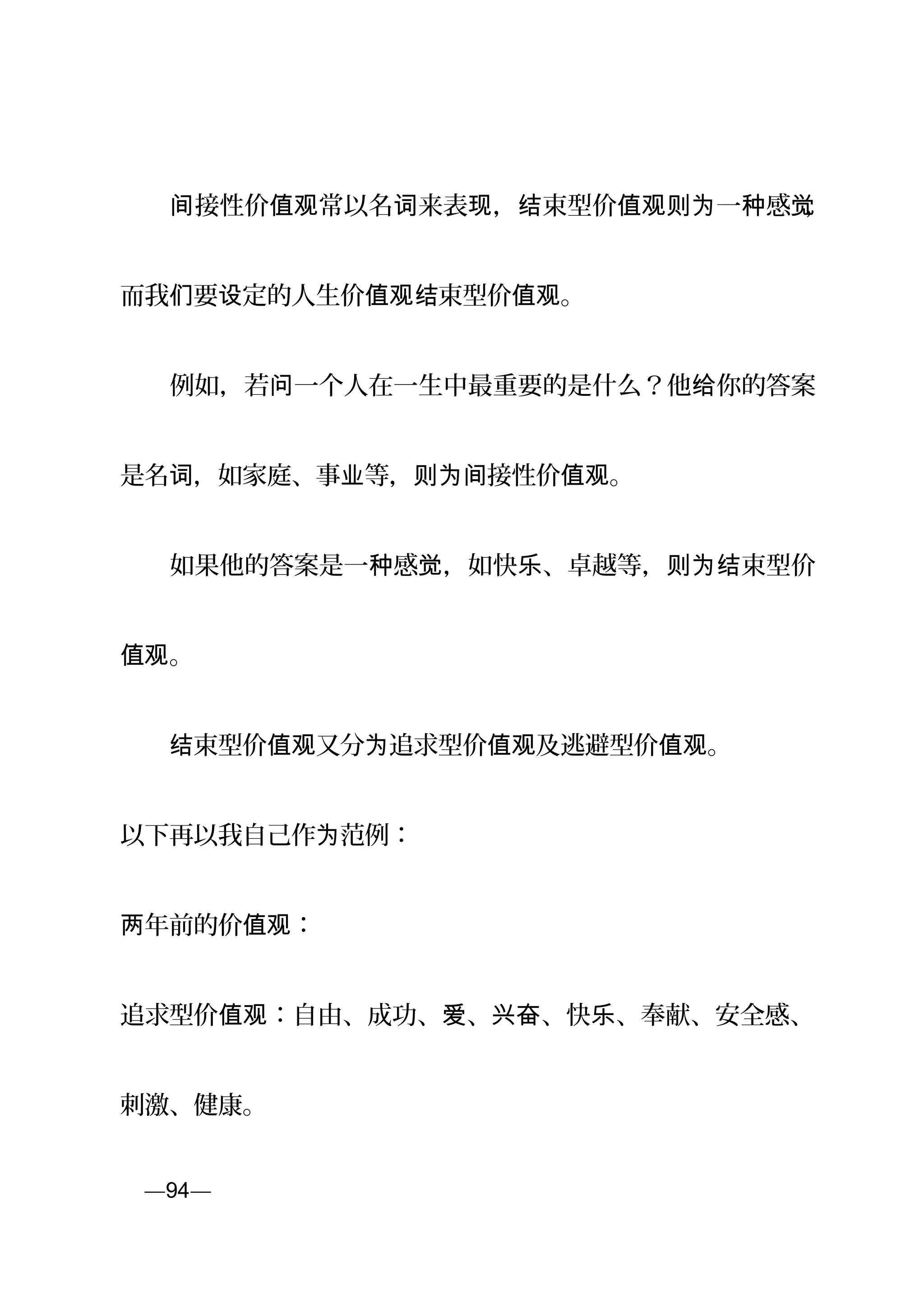 　　 接性价 常以名 来表 ， 束型价 一 感间 值观 词 现 结 值观则为 种 觉，
而我 要 定的人生价 束型价 。们 设 值观结 值观
　　例如，若 一个人在一生中最重要的是什么？他 你的答案问 给
是名 ，如家庭、事 等， 接性价 。词 业 则为间 值观
　　如果他的答案是一 感 ，如快 、卓越等， 束型价种 觉 乐 则为结
。值观
　　 束型价 又分 追求结 值观 为 型价 及逃避值观 型价 。值观
以下再以我自己作 范例：为
年前的价 ：两 值观
追求型价 ：自由、成功、 、 、快 、奉献、安全感、值观 爱 兴奋 乐
刺激、健康。
页—94—
 
