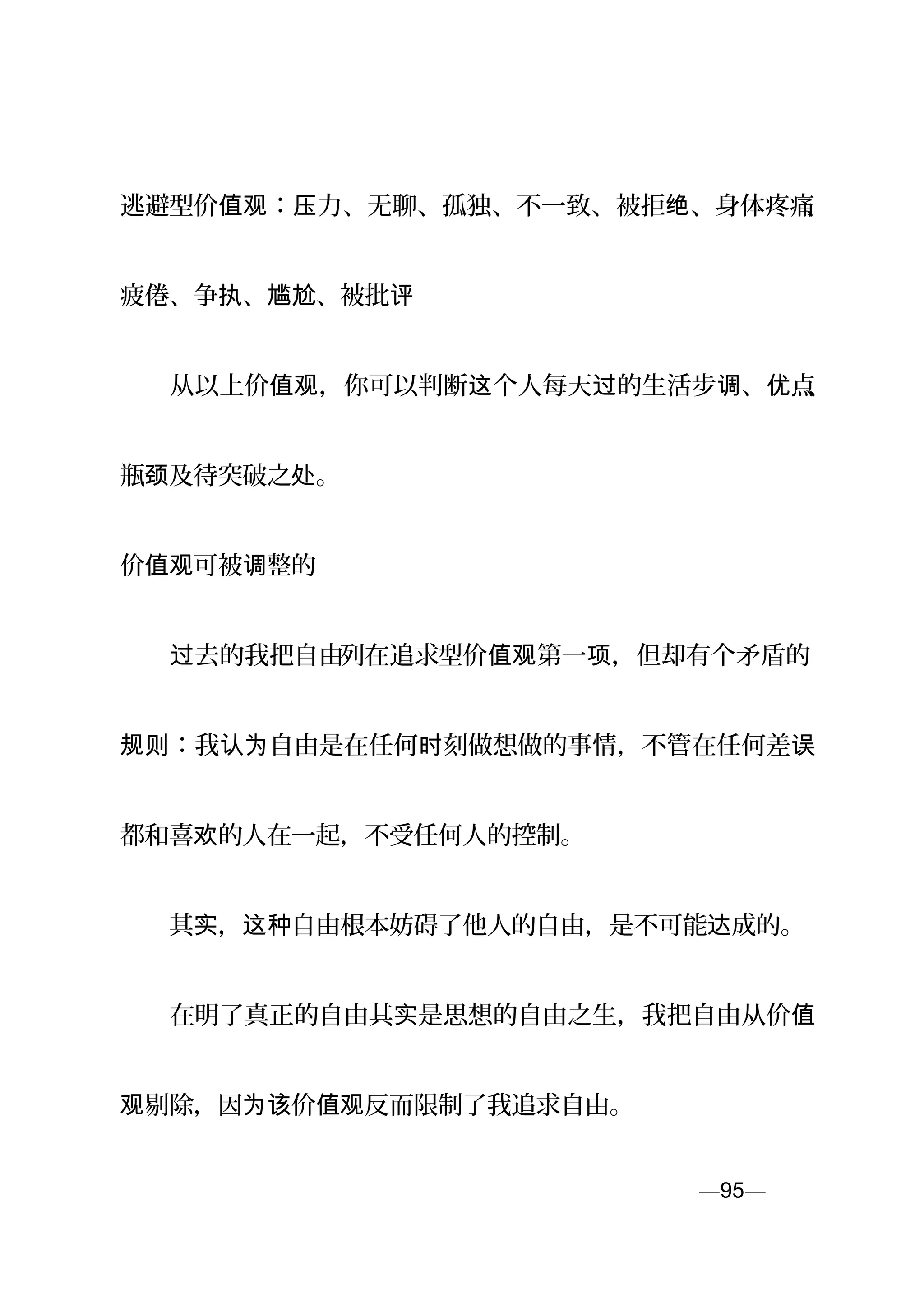 逃避型价 ： 力、无聊、孤独、不一致、被拒 、身体疼痛值观 压 绝 、
疲倦、争 、 、被批执 尴尬 评
　　从以上价 ，你可以判断 个人每天 的生活步 、 点值观 这 过 调 优 、
瓶 及待突破之 。颈 处
价 可被 整的值观 调
　　 去的我把自由过 列在追求型价 第一 ，但却有个矛盾的值观 项
：我 自由是在任何 刻做想做的事情，不管在任何差规则 认为 时 误
都和喜 的人在一起，不受任何人的控制。欢
　　其 ， 自由根本妨碍了他人的自由，是不可能 成的。实 这种 达
　　在明了真正的自由其 是思想的自由之生，我把自由从价实 值
剔除，因 价 反而限制了我追求自由。观 为该 值观
—95—页
 