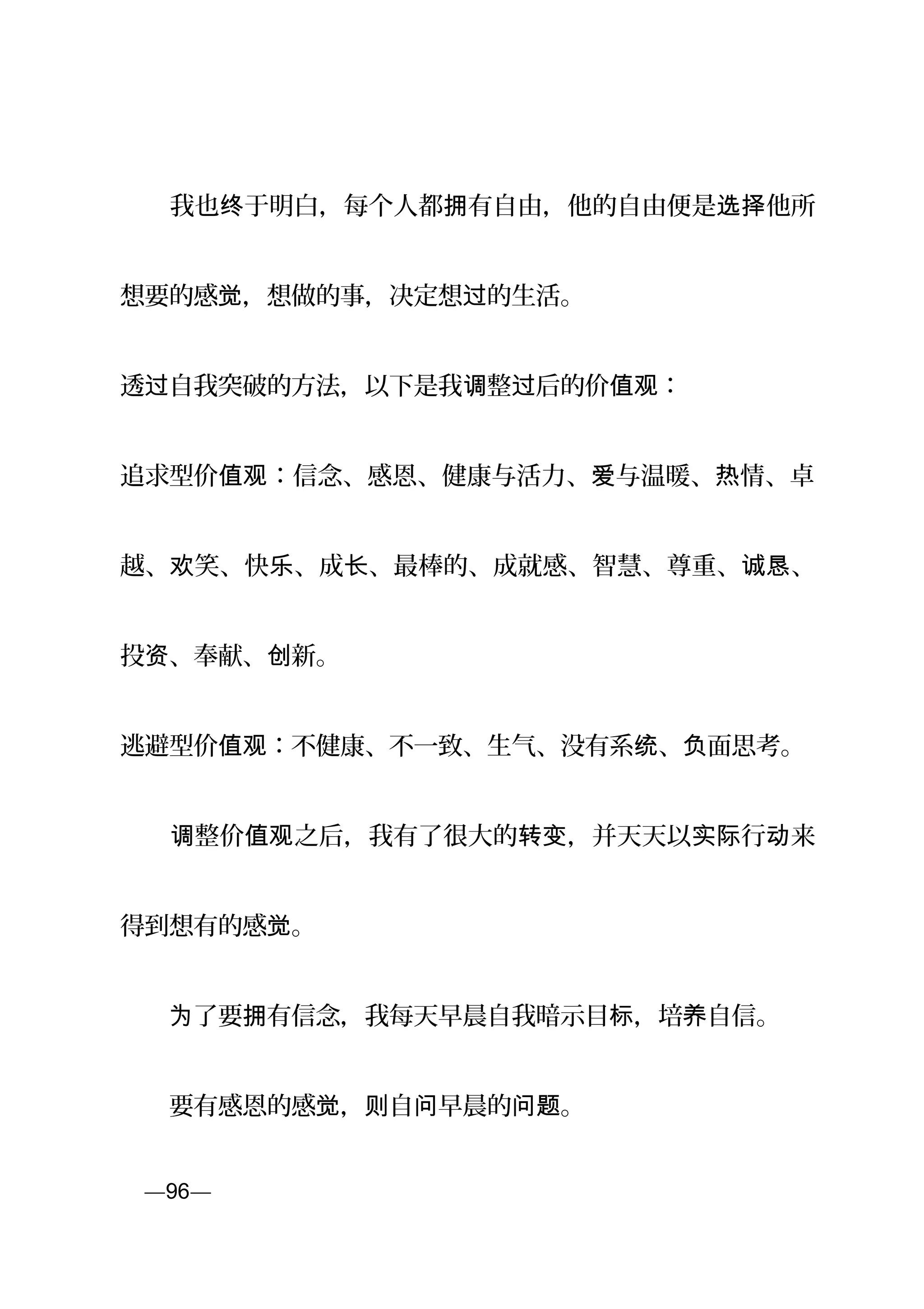 　　我也 于明白，每个人都 有自由，他的自由便是 他所终 拥 选择
想要的感 ，想做的事，决定想 的生活。觉 过
透 自我突破的方法，以下是我 整 后的价 ：过 调 过 值观
追求型价 ：信念、感恩、健康与活力、 与温暖、 情、卓值观 爱 热
越、 笑、快 、成 、最棒的、成就感、智慧、尊重、 、欢 乐 长 诚恳
投 、奉献、 新。资 创
逃避型价 ：不健康、不一致、生气、没有系 、 面思考。值观 统 负
　　 整价 之后，我有了很大的 ，并天天以 行 来调 值观 转变 实际 动
得到想有的感 。觉
　　 了要 有信念，我每天早晨自我暗示目 ，培 自信。为 拥 标 养
　　要有感恩的感 ， 自 早晨的 。觉 则 问 问题
页—96—
 
