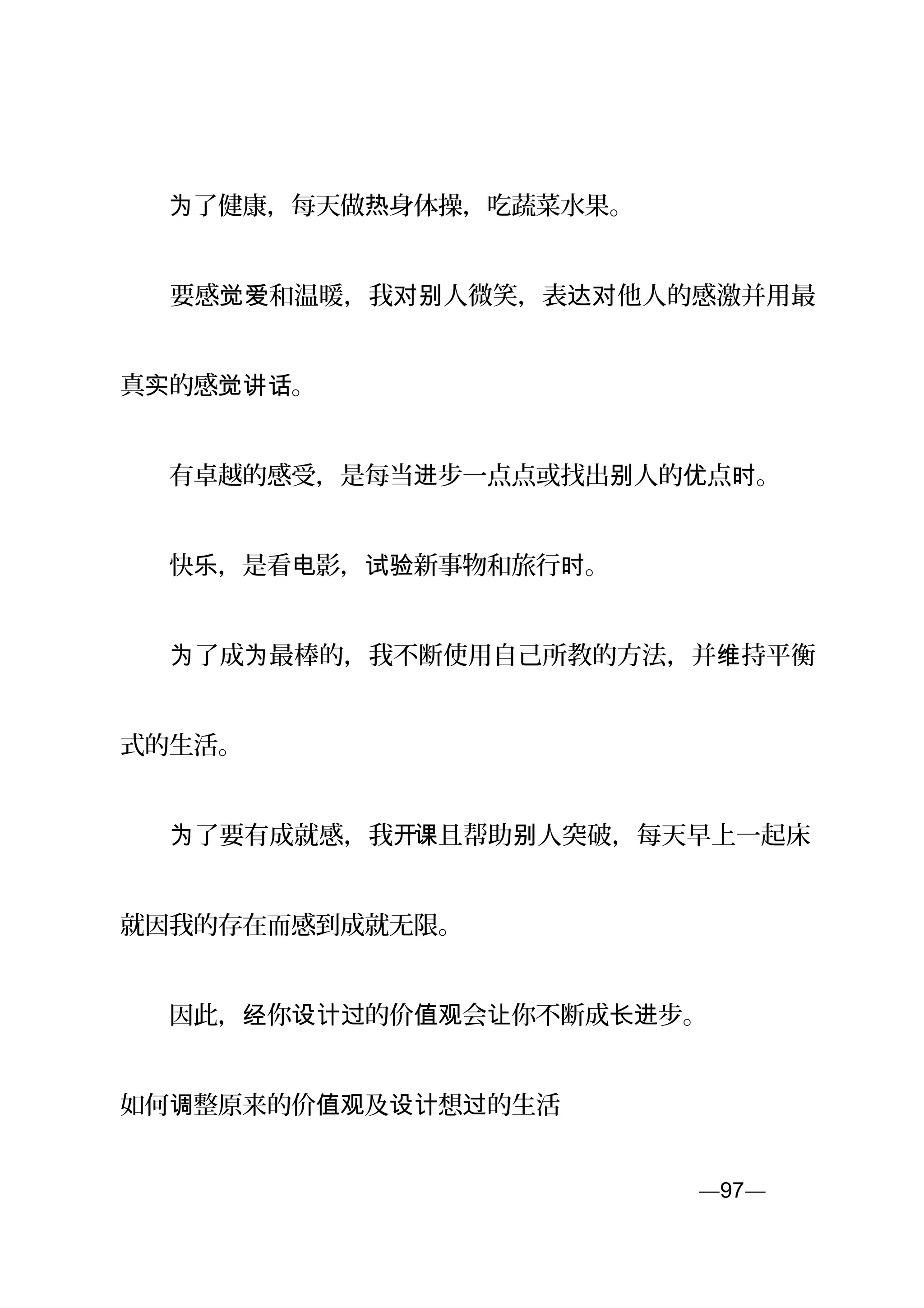 　　 了健康，每天做 身体操，吃蔬菜水果。为 热
　　要感 和温暖，我 人微笑，表 他人的感激并用最觉爱 对别 达对
真 的感 。实 觉讲话
　　有卓越的感受，是每当 步一点点或找出 人的 点 。进 别 优 时
　　快 ，是看 影， 新事物和旅行 。乐 电 试验 时
　　 了成 最棒的，我不断使用自己所教的方法，并 持平衡为 为 维
式的生活。
　　 了要有成就感，我为 开课且帮助 人突破，每天早上一起床别
就因我的存在而感到成就无限。
　　因此， 你 的价 会 你不断成 步。经 设计过 值观 让 长进
如何 整原来的价 及 想 的生活调 值观 设计 过
—97—页
 