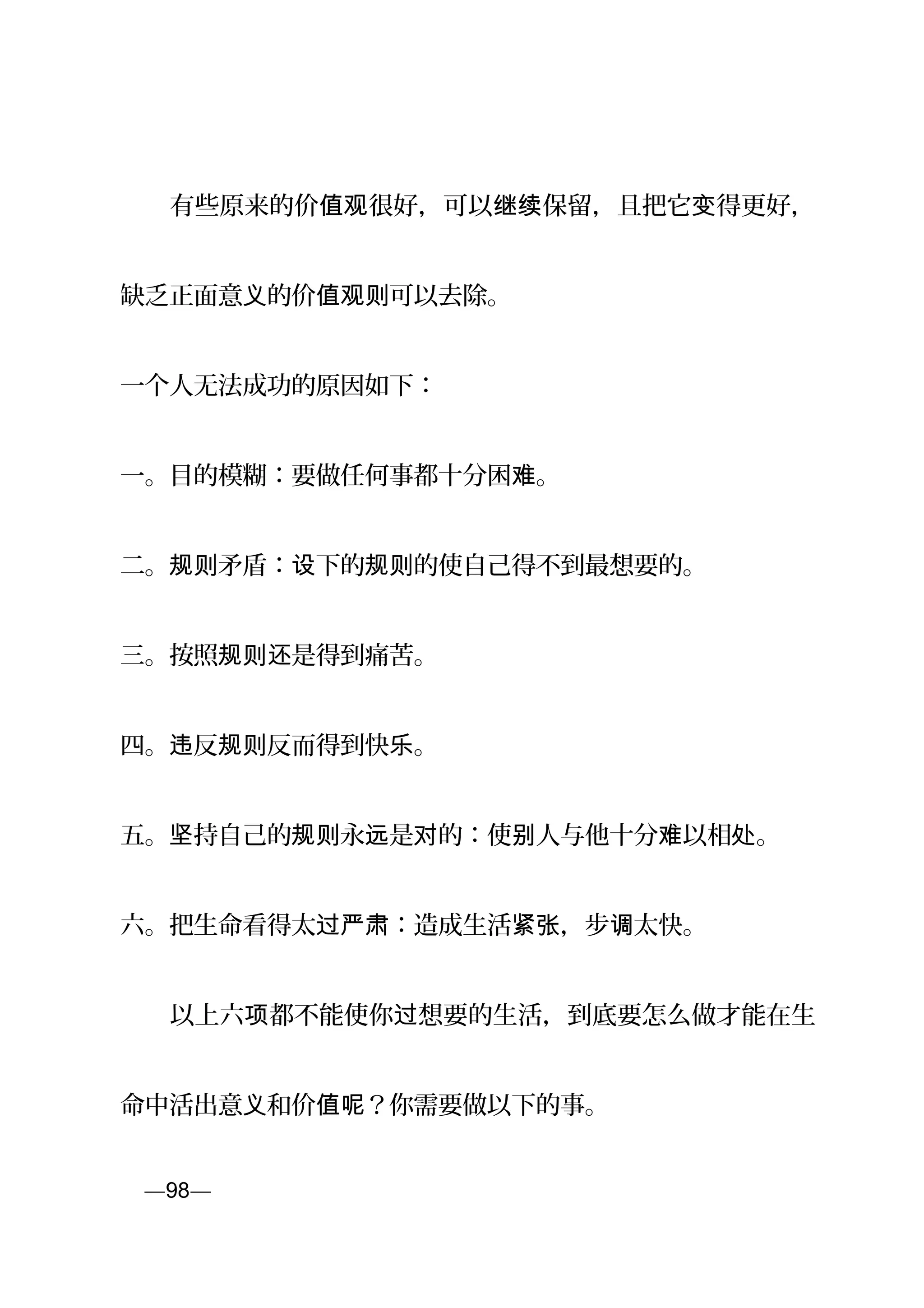 　　有些原来的价 很好，可以 保留，且把它 得更好，值观 继续 变
缺乏正面意 的价 可以去除。义 值观则
一个人无法成功的原因如下：
一。目的模糊：要做任何事都十分困 。难
二。 矛盾： 下的 的使自己得不到最想要的。规则 设 规则
三。按照 是得到痛苦。规则还
四。 反 反而得到快 。违 规则 乐
五。 持自己的 永 是 的：使 人与他十分 以相 。坚 规则 远 对 别 难 处
六。把生命看得太 ：造成生活 ，步 太快。过严肃 紧张 调
　　以上六 都不能使你 想要的生活，到底要怎么做才能在生项 过
命中活出意 和价 ？你需要做以下的事。义 值呢
页—98—
 