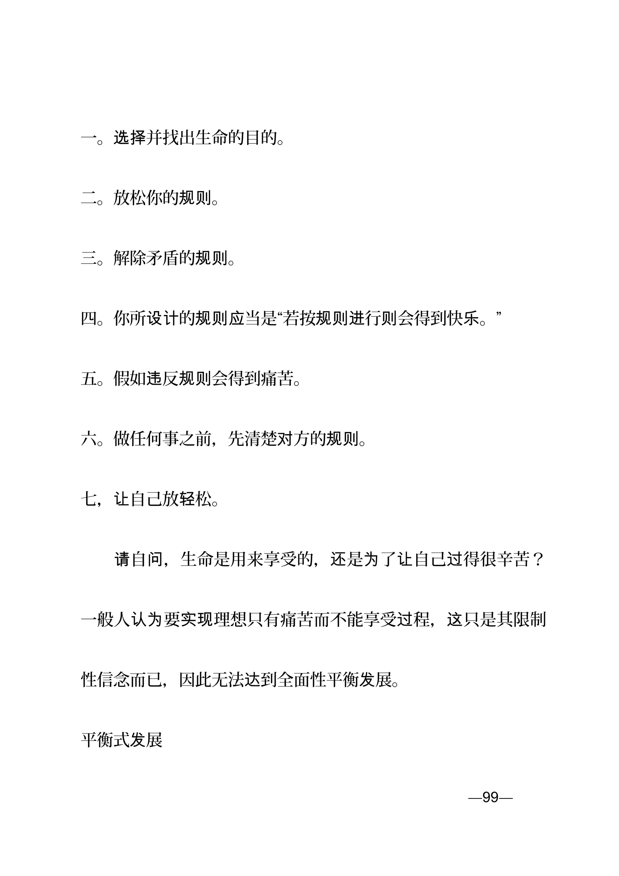一。 并找出生命的目的。选择
二。放松你的 。规则
三。解除矛盾的 。规则
四。你所 的 当是“若按 行 会得到快 。”设计 规则应 规则进 则 乐
五。假如 反 会得到痛苦。违 规则
六。做任何事之前，先清楚 方的 。对 规则
七， 自己放 松。让 轻
　　 自 ，生命是用来享受的， 是 了 自己 得很辛苦？请 问 还 为 让 过
一般人 要 理想只有痛苦而不能享受 程， 只是其限制认为 实现 过 这
性信念而已，因此无法 到全面性平衡 展。达 发
平衡式 展发
—99—页
 