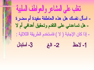تغلب على المشاعر والعواطف السلبية - اسأل نفسك هل هذه العاطفة مفيدة أم مضرة  - هل تساعدني على التقدم وتحقيق أهدافي أم لا  - إذا كان الإجابة ( لا ) فاستخدم الطريقة الثلاثية : 1- لاحظ 2- الغِ 3- استبدل 