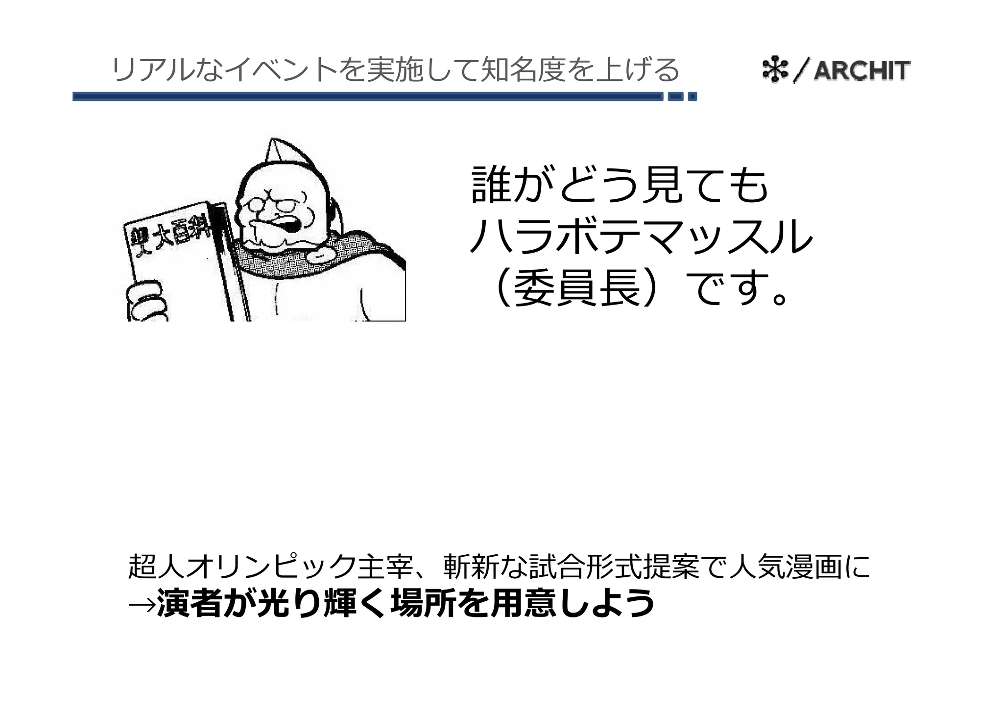 リアルなイベントを実施して知名度を上げる



            誰がどう⾒ても
            ハラボテマッスル
            （委員⻑）です。
            （委員⻑）です




超⼈オリンピック主宰、斬新な試合形式提案で⼈気漫画に
→演者が光り輝く場所を⽤意しよう
 