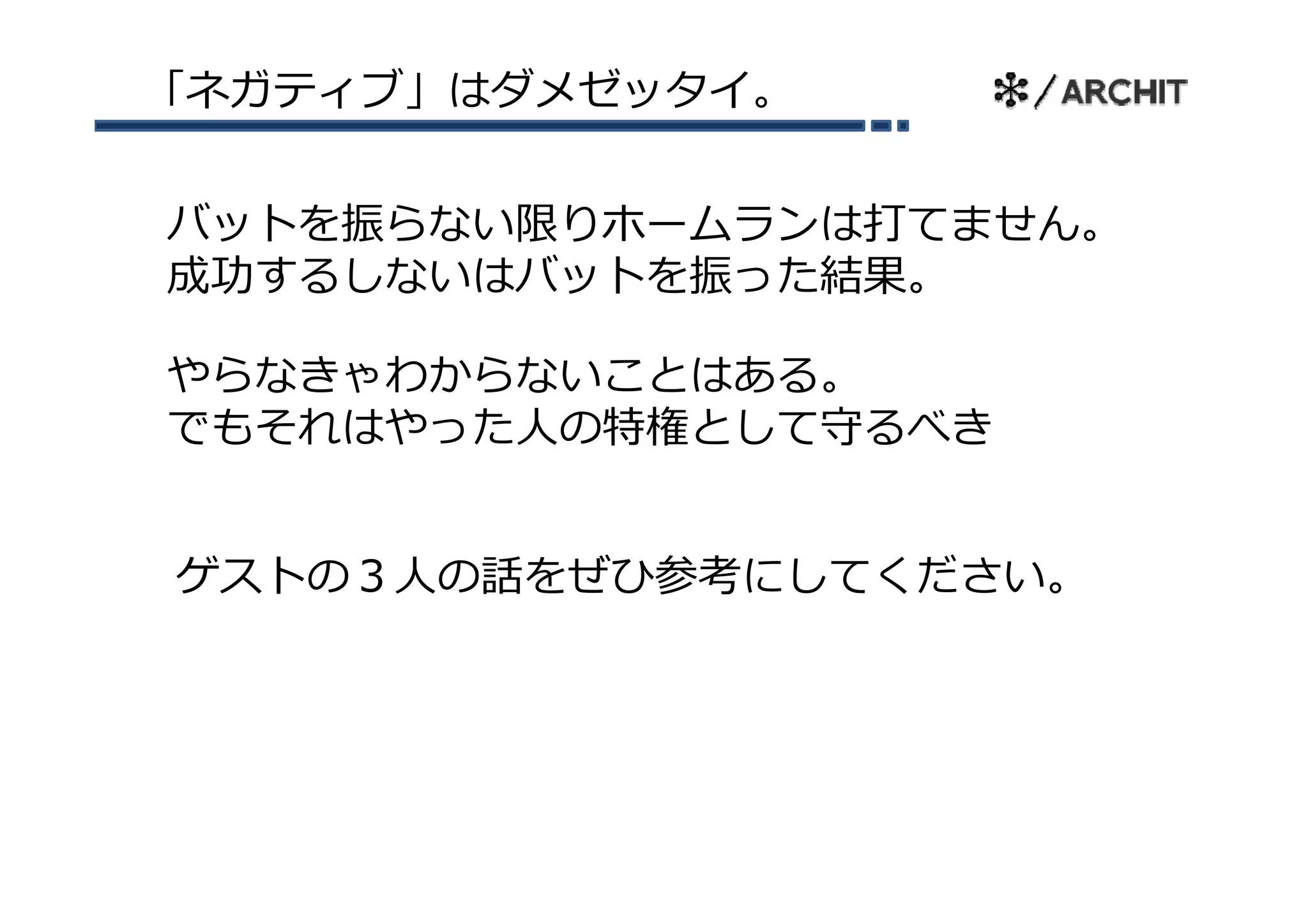 「ネガティブ」はダメゼッタイ。


バットを振らない限りホームランは打てません。
成功するしないはバットを振った結果。

やらなきゃわからないことはある。
やらなき わからな  とはあ
でもそれはやった⼈の特権として守るべき


ゲストの３⼈の話をぜひ参考にしてください。
ゲストの３⼈の話をぜひ参考にしてください
 
