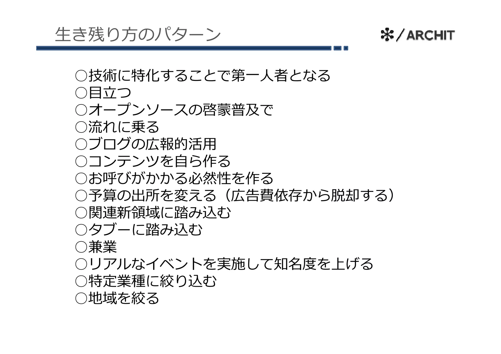 ⽣き残り⽅のパターン

 ○技術に特化することで第⼀⼈者となる
 ○⽬⽴つ
 ○オープンソースの啓蒙普及で
 ○流れに乗る
 ○ブログの広報的活⽤
  ブ グ
 ○コンテンツを⾃ら作る
 ○お呼びがかかる必然性を作る
 ○予算の出所を変える（広告費依存から脱却する）
 ○関連新領域に踏み込む
 ○タブーに踏み込む
 ○兼業
 ○リアルなイベントを実施して知名度を上げる
            施  知 度  げ
 ○特定業種に絞り込む
 ○地域を絞る
 