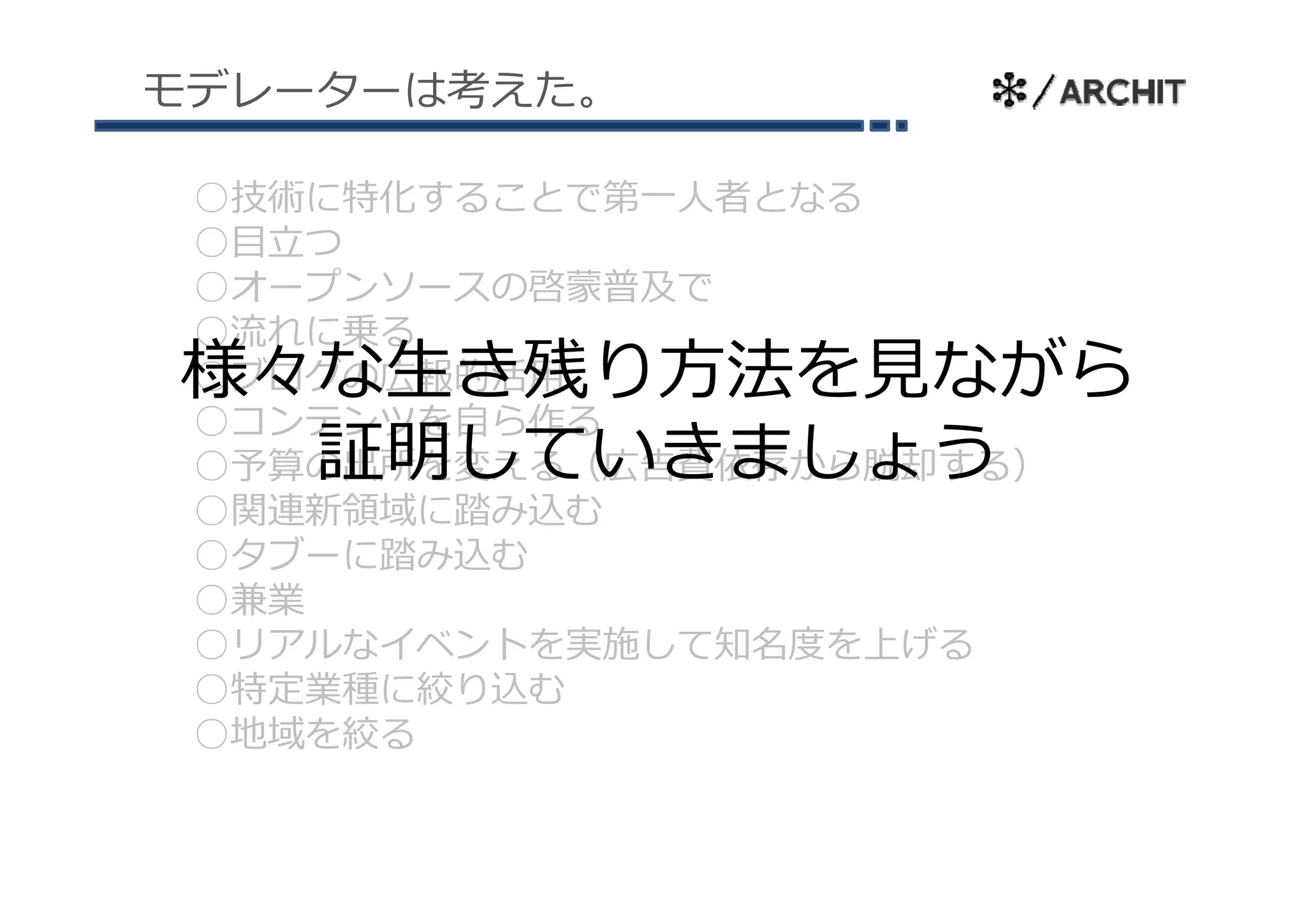 モデレーターは考えた。

 ○技術に特化することで第⼀⼈者となる
 ○⽬⽴つ
 ○オープンソースの啓蒙普及で
 ○流れに乗る
様々な⽣き残り⽅法を⾒ながら
 ○ブログの広報的活⽤
  ブ グ
 ○コンテンツを⾃ら作る
  証明していきましょう
 ○予算の出所を変える（広告費依存から脱却する）
 ○関連新領域に踏み込む
 ○タブ に踏み込む
 ○タブーに踏み込む
 ○兼業
 ○リアルなイベントを実施して知名度を上げる
 ○特定業種に絞り込む
 ○地域を絞る
 