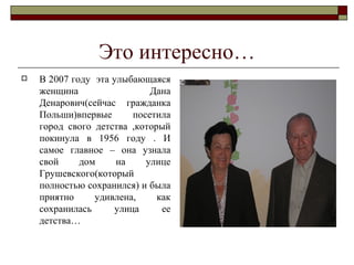 Это интересно… В 2007 году  эта улыбающаяся женщина Дана Денарович(сейчас гражданка Польши)впервые посетила город свого детства ,который покинула в 1956 году . И самое главное – она узнала свой дом на улице Грушевского(который полностью сохранился) и была приятно удивлена, как сохранилась улица ее детства… 