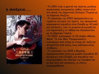 η συνέχεια……. Το 2001 είναι η χρονιά της πρώτης μεγάλης συναυλιακής συνεργασίας καθώς συναντιέται στη σκηνή του Δημοτικού Θεάτρου Πειραιά με τη Χαρούλα Αλεξίου  Το καλοκαίρι του 2002 πραγματοποιεί με τεράστια επιτυχία την πρώτη  του προσωπική καλοκαιρινή περιοδεία στην Ελλάδα με 40 sold out συναυλίες, ενώ το χειμώνα συνεργάζεται για παραστάσεις σε Αθήνα και Θεσσαλονίκη  με τη Δήμητρα Γαλάνη. Το 2003, κυκλοφορεί το CD single «Μόνος  Μου». Το «Αν Μου Τηλεφωνούσες» κυκλοφορεί από στόμα σε στόμα και παίζεται ασταμάτητα από όλους τους ραδιοφωνικούς σταθμούς.  Το καλοκαίρι του 2005 ο Μιχάλης πραγματοποίησε άλλη μια μεγάλη περιοδεία 30 συναυλιών στην Ελλάδα, μια περιοδεία που ολοκληρώθηκε στο Θέατρο του Λυκαβηττού με δυο sold out συναυλίες, οι οποίες ηχογραφήθηκαν  