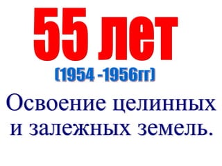 55 лет (1954 -1956гг) Освоение целинных  и залежных земель. 