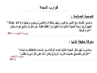 قوارب النجاة   الصحبة الصالحة  :   ” وَاصْبِرْ نَفْسَكَ مَعَ الَّذِينَ يَدْعُونَ رَبَّهُم بِالْغَدَاةِ وَالْعَشِيِّ يُرِيدُونَ وَجْهَهُ وَلَا تَعْدُ عَيْنَاكَ عَنْهُمْ تُرِيدُ زِينَةَ الْحَيَاةِ الدُّنْيَا وَلَا تُطِعْ مَنْ أَغْفَلْنَا قَلْبَهُ عَن ذِكْرِنَا وَاتَّبَعَ هَوَاهُ وَكَانَ أَمْرُهُ فُرُطًا “   سورة الكهف :  أية  28 معرفة حقيقة الدنيا   : سورة الكهف :  أية  45 ” وَاضْرِبْ لَهُم مَّثَلَ الْحَيَاةِ الدُّنْيَا كَمَاء أَنزَلْنَاهُ مِنَ السَّمَاء فَاخْتَلَطَ بِهِ نَبَاتُ الْأَرْضِ فَأَصْبَحَ هَشِيمًا تَذْرُوهُ الرِّيَاحُ وَكَانَ اللَّهُ عَلَى كُلِّ شَيْءٍ مُّقْتَدِرًا “   