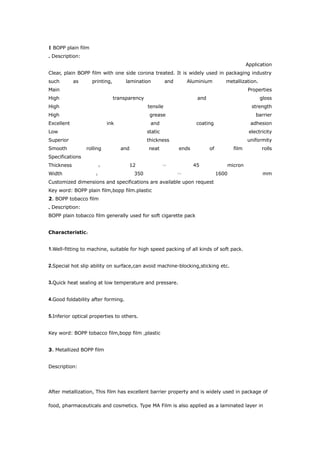 1 BOPP plain film
. Description:
                                                                                                Application
Clear, plain BOPP film with one side corona treated. It is widely used in packaging industry
such        as      printing,        lamination          and       Aluminium         metallization.
Main                                                                                            Properties
High                            transparency                           and                            gloss
High                                           tensile                                            strength
High                                            grease                                              barrier
Excellent                  ink                  and                    coating                    adhesion
Low                                            static                                            electricity
Superior                                       thickness                                        uniformity
Smooth           rolling           and         neat            ends          of          film          rolls
Specifications
Thickness                             12                              45             micron
                      ：                                 ～
Width                                    350                                      1600                 mm
                     ：                                         ～
Customized dimensions and specifications are available upon request
Key word: BOPP plain film,bopp film.plastic
2. BOPP tobacco film
. Description:
BOPP plain tobacco film generally used for soft cigarette pack


Characteristic：


1.Well-fitting to machine, suitable for high speed packing of all kinds of soft pack.


2.Special hot slip ability on surface,can avoid machine-blocking,sticking etc.


3.Quick heat sealing at low temperature and pressare.


4.Good foldability after forming.


5.Inferior optical properties to others.


Key word: BOPP tobacco film,bopp film ,plastic


3. Metallized BOPP film


Description:




After metallization, This film has excellent barrier property and is widely used in package of

food, pharmaceuticals and cosmetics. Type MA Film is also applied as a laminated layer in
 