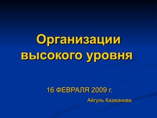 Организации высокого уровня  16 ФЕВРАЛЯ  200 9 г. Айгуль Казжанова 