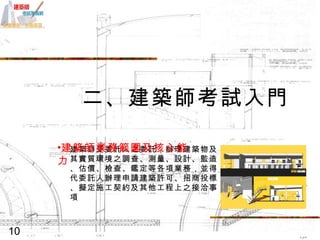 二、建築師考試入門 建築師受委託人之委託，辦理建築物及其實質環境之調查、測量、設計、監造、估價、檢查、鑑定等各項業務，並得代委託人辦理申請建築許可、招商投標、擬定施工契約及其他工程上之接洽事項  建築師業務範圍及核心能力 