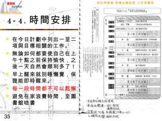 在今日計劃中列出一至二項與目標相關的工作。 無論如何都要使自己在上午十點之前保持愉快，之後一天自然會順利多了！ 早上醒來就別睡懶覺，保證能即時醒來。 每一段時間都不可以鬆懈 避免在家浪費時間，至圖書館唸書 4-4. 時間安排 和田秀樹著 考場必勝秘笈 三思堂書局 