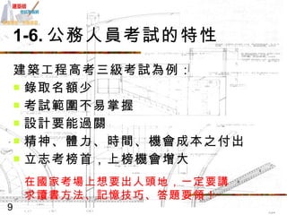 1-6. 公務人員考試的特性 建築工程高考三級考試為例： 錄取名額少 考試範圍不易掌握 設計要能過關 精神、體力、時間、機會成本之付出 立志考榜首，上榜機會增大 在國家考場上想要出人頭地，一定要講求讀書方法、記憶技巧、答題要領！ 