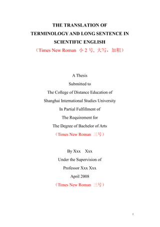 THE TRANSLATION OF
TERMINOLOGY AND LONG SENTENCE IN
         SCIENTIFIC ENGLISH
 （Times New Roman 小 2 号, 大写，加粗）




                    A Thesis
                  Submitted to
     The College of Distance Education of
    Shanghai International Studies University
            In Partial Fulfillment of
              The Requirement for
        The Degree of Bachelor of Arts
         （Times New Roman 三号）


                 By Xxx    Xxx
            Under the Supervision of
               Professor Xxx Xxx
                   April 2008
         （Times New Roman 三号）




                                                I
 