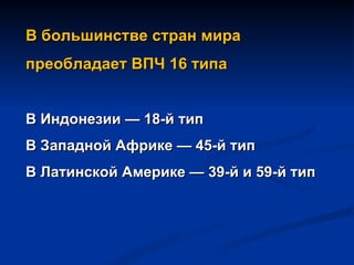 В большинстве стран мира  преобладает ВПЧ 16 типа  В Индонезии — 18-й тип В Западной Африке — 45-й тип В Латинской Америке — 39-й и 59-й тип 