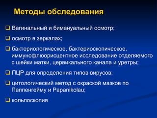 Методы обследования    Вагинальный и бимануальный осмотр;     осмотр в зеркалах;    бактериологическое, бактериоскопическое,   иммунофлюорисцентное исследование отделяемого   с шейки матки, цервикального канала и уретры;    ПЦР для определения типов вирусов;    цитологический метод с окраской мазков по   Паппенгейму и  Papanikolau ;    кольпоскопия 