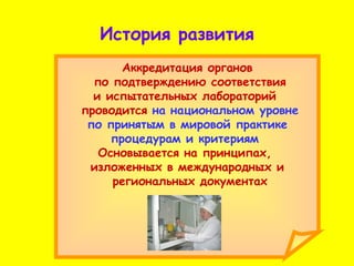История развития Аккредитация органов по подтверждению соответствия и испытательных лабораторий  проводится  на национальном уровне по принятым в мировой практике  процедурам и критериям  Основывается на принципах,  изложенных в международных и региональных документах 