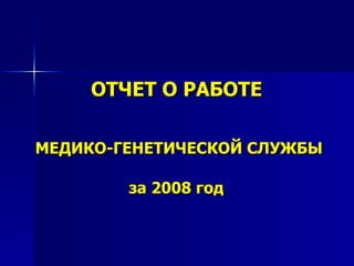 ОТЧЕТ О РАБОТЕ   МЕДИКО-ГЕНЕТИЧЕСКОЙ СЛУЖБЫ   за 2008 год   