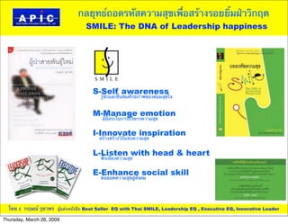 กลยุทธ์ถอดรหัสความสุขเพื่อสร้างรอยยิ้มฝ่าวิกฤต
       APIC
         iC
AP                                               SMILE: The DNA of Leadership happiness
     Asia Pacific Innovation Center Co., Ltd.




                                                   S-Self awareness
                                                     รู้จักและชื่นชมศักยภาพของต่อมสุขใจ


                                                   M-Manage emotion
                                                      มีอิสระในการบริหารความสุข


                                                   I-Innovate inspiration
                                                     สร้างสร้างวิถีแห่งความสุข


                                                   L-Listen with head & heart
                                                     ฟังเสียงความสุข


                                                   E-Enhance social skill
                                                     ต่อยอดความสุขสู่สังคม




  โดย : กฤษณ์ รุยาพร ผู้แต่งหนังสือ Best Seller EQ with Thai SMILE, Leadership EQ , Executive EQ, Innovative Leader

Thursday, March 26, 2009
 
