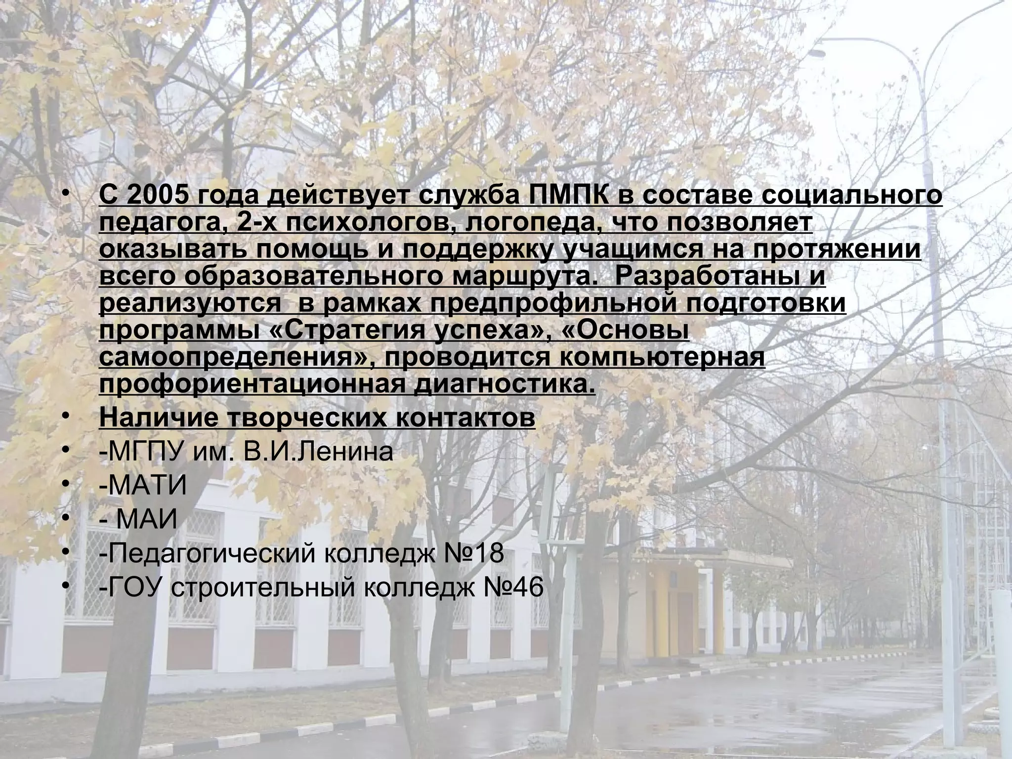 С 2005 года действует служба ПМПК в составе социального педагога, 2-х психологов, логопеда, что позволяет оказывать помощь и поддержку учащимся на протяжении всего образовательного маршрута.  Разработаны и реализуются  в рамках предпрофильной подготовки программы «Стратегия успеха», «Основы самоопределения», проводится компьютерная профориентационная диагностика. Наличие творческих контактов -МГПУ им. В.И.Ленина  -МАТИ - МАИ -Педагогический колледж №18 -ГОУ строительный колледж №46 