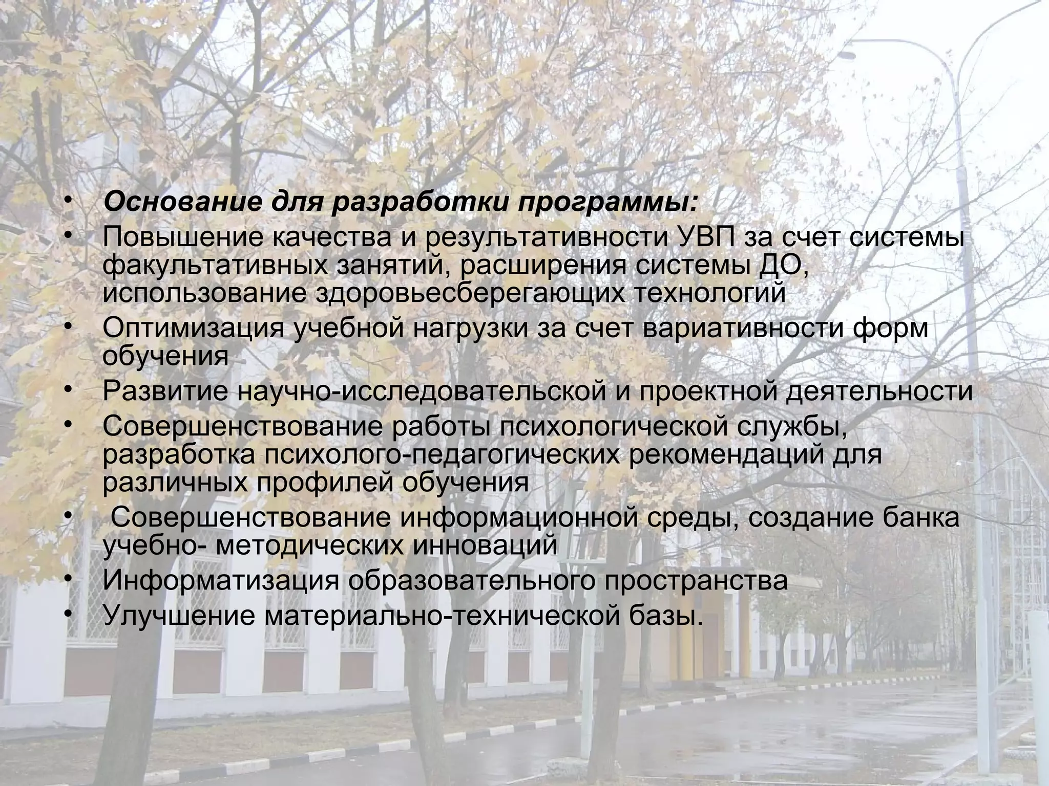 Основание для разработки программы : Повышение качества и результативности УВП за счет системы факультативных занятий, расширения системы ДО, использование здоровьесберегающих технологий Оптимизация учебной нагрузки за счет вариативности форм обучения Развитие научно-исследовательской и проектной деятельности Совершенствование работы психологической службы, разработка психолого-педагогических рекомендаций для различных профилей обучения Совершенствование информационной среды, создание банка учебно- методических инноваций Информатизация образовательного пространства Улучшение материально-технической базы. 