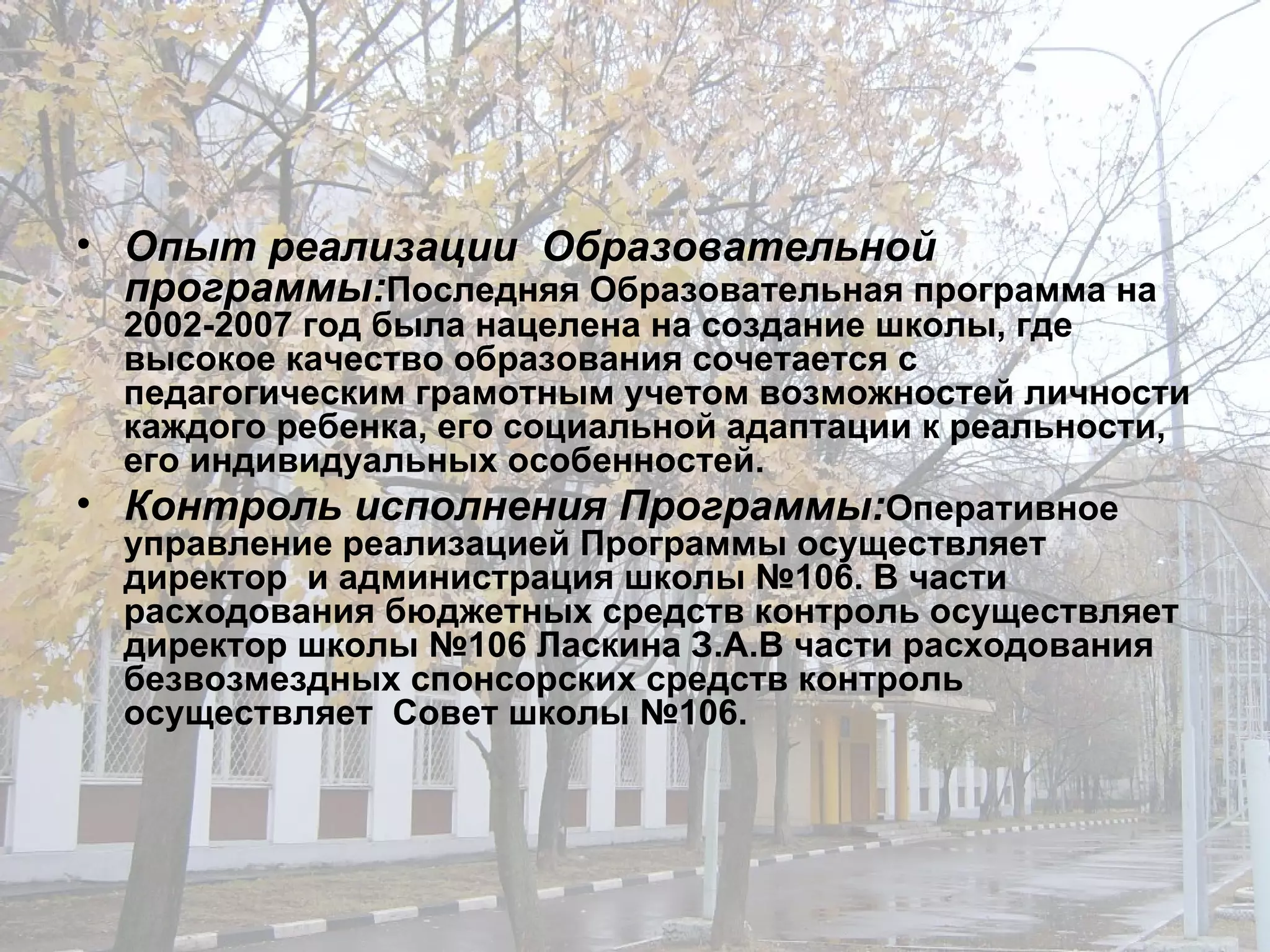 Опыт реализации  Образовательной программы : Последняя Образовательная программа на 2002-2007 год была нацелена на создание школы, где высокое качество образования сочетается с педагогическим грамотным учетом возможностей личности каждого ребенка, его социальной адаптации к реальности, его индивидуальных особенностей. Контроль исполнения Программы : Оперативное  управление реализацией Программы осуществляет директор  и администрация школы №106. В части расходования бюджетных средств контроль осуществляет директор школы №106 Ласкина З.А.В части расходования безвозмездных спонсорских средств контроль осуществляет  Совет школы №106.  