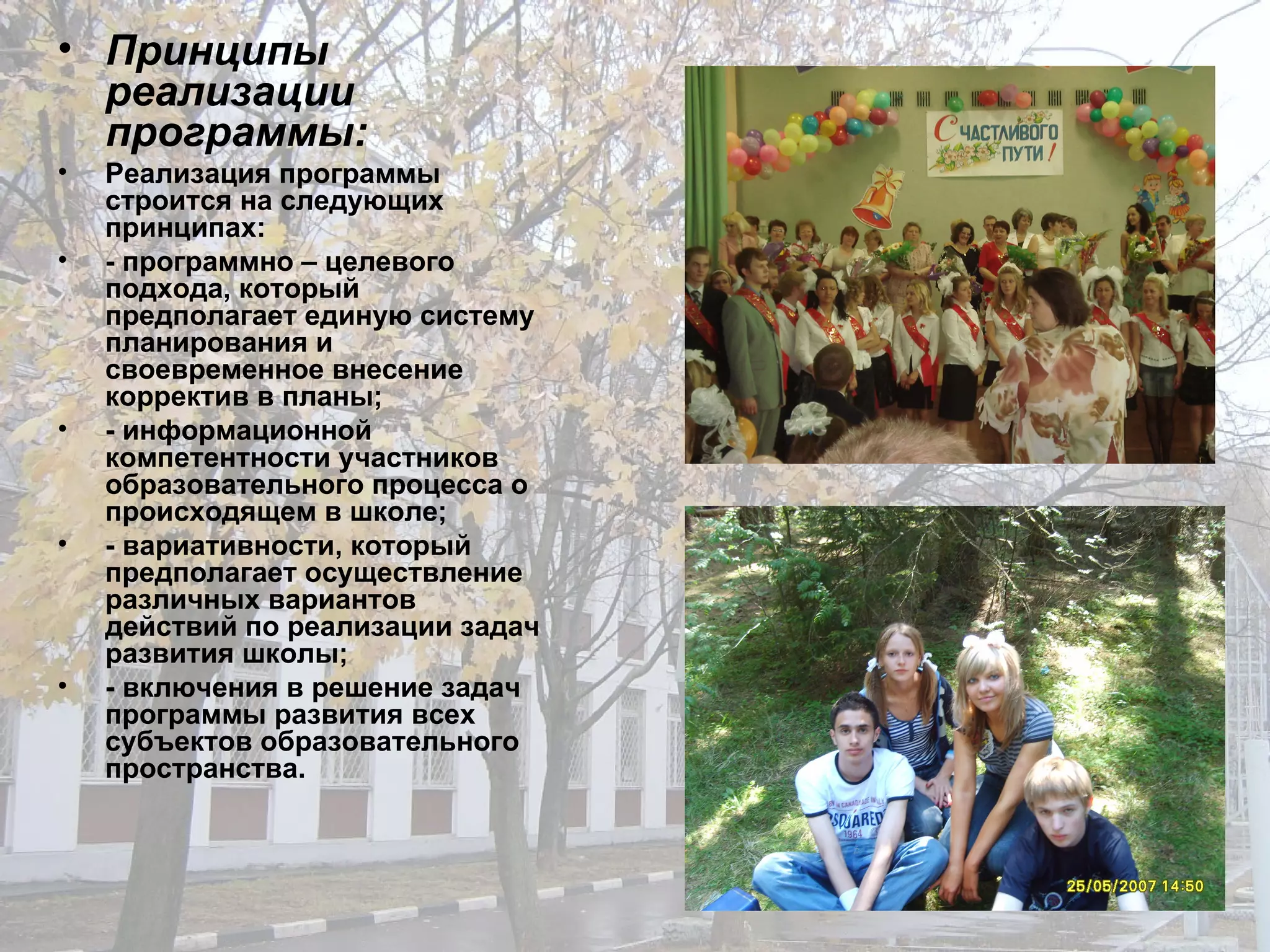 Принципы реализации программы: Реализация программы строится на следующих принципах: - программно – целевого подхода, который предполагает единую систему планирования и своевременное внесение корректив в планы; - информационной компетентности участников образовательного процесса о происходящем в школе; - вариативности, который предполагает осуществление различных вариантов действий по реализации задач развития школы; - включения в решение задач программы развития всех субъектов образовательного пространства. 