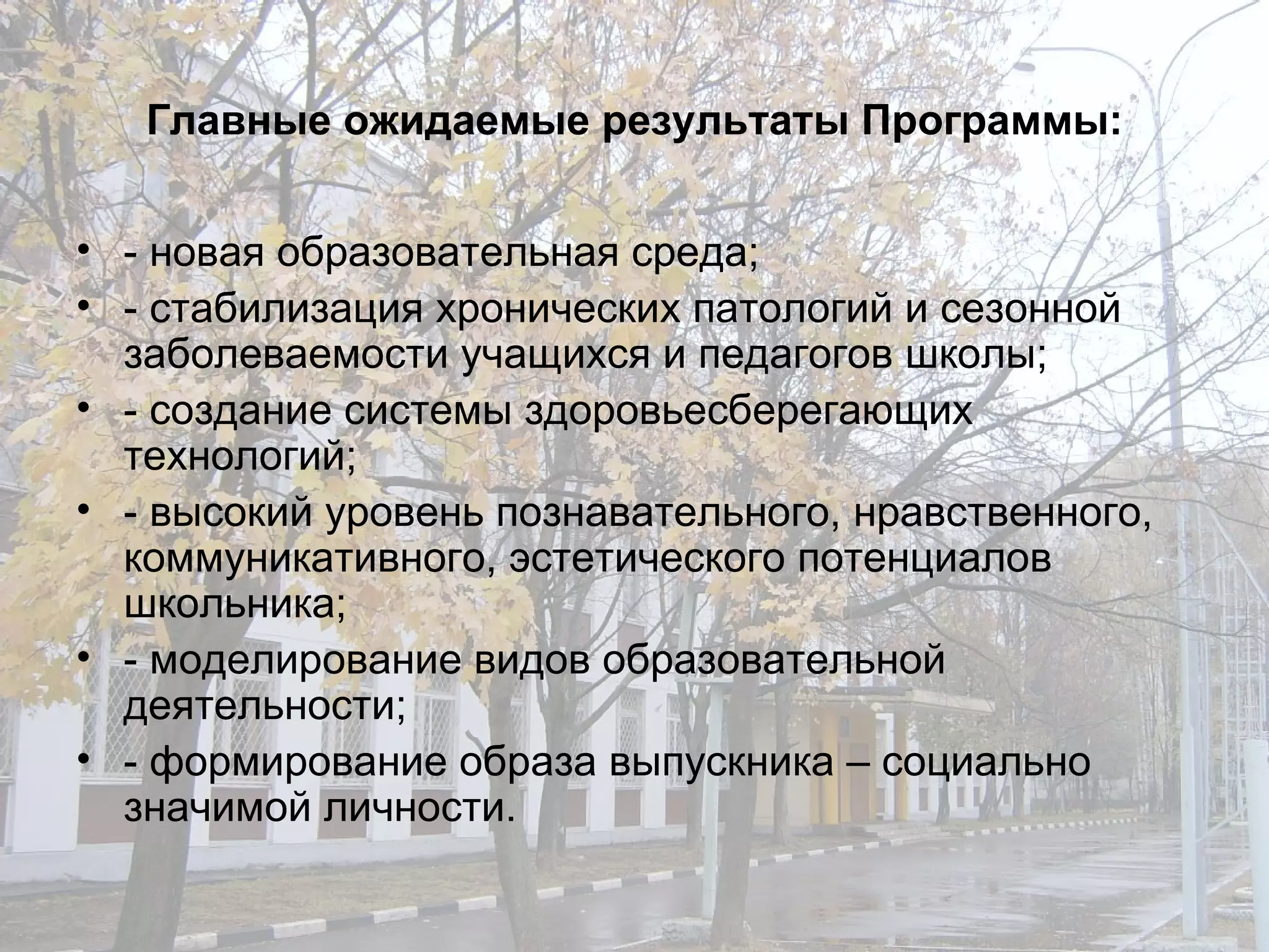 Главные ожидаемые результаты Программы: - новая образовательная среда; - стабилизация хронических патологий и сезонной заболеваемости учащихся и педагогов школы; - создание системы здоровьесберегающих технологий; - высокий уровень познавательного, нравственного, коммуникативного, эстетического потенциалов школьника; - моделирование видов образовательной деятельности; - формирование образа выпускника – социально значимой личности. 