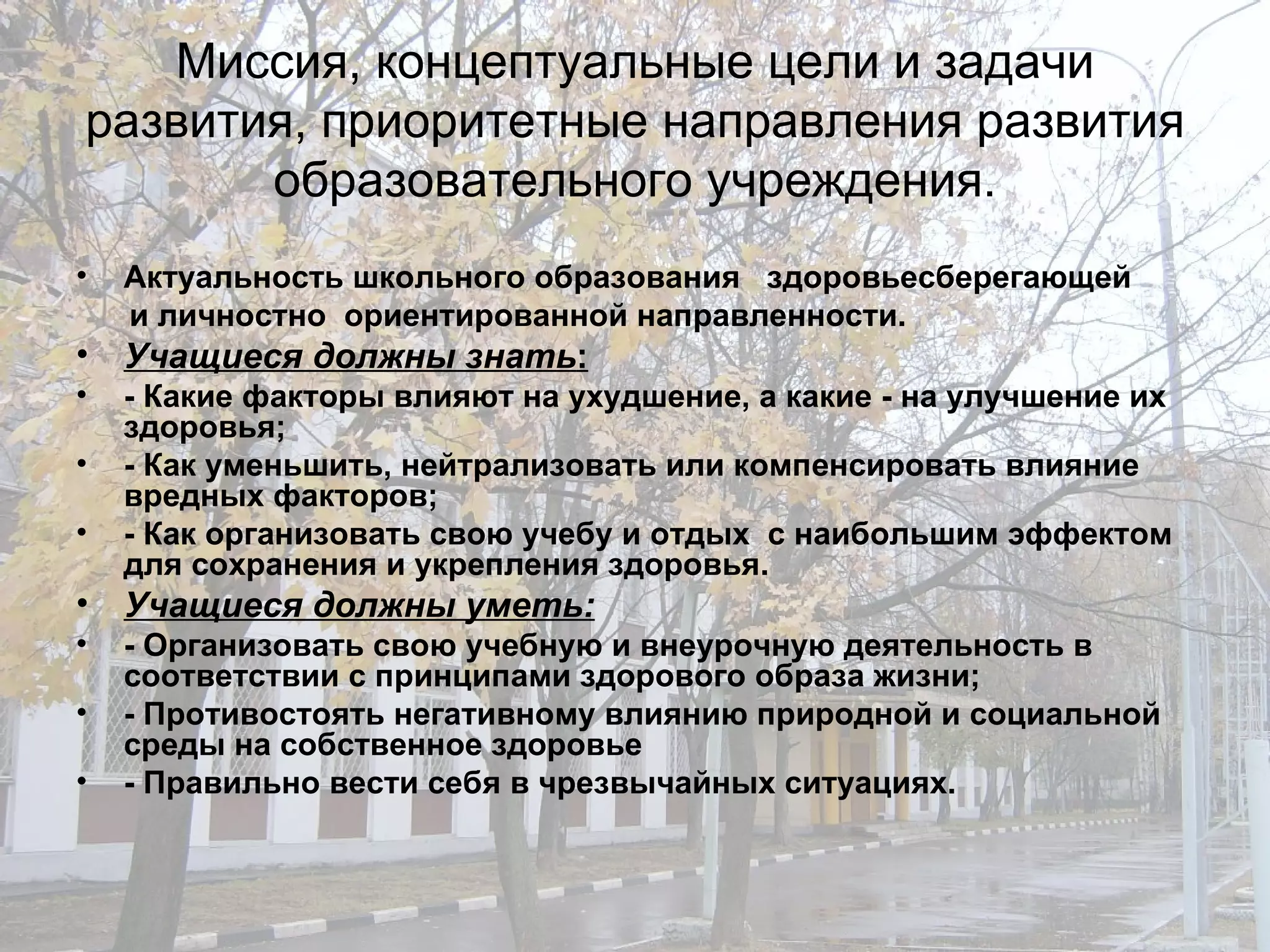 Миссия, концептуальные цели и задачи развития, приоритетные направления развития образовательного учреждения. Актуальность школьного образования  здоровьесберегающей  и личностно  ориентированной направленности.  Учащиеся должны знать : - Какие факторы влияют на ухудшение, а какие - на улучшение их здоровья; - Как уменьшить, нейтрализовать или компенсировать влияние вредных факторов; - Как организовать свою учебу и отдых  с наибольшим эффектом для сохранения и укрепления здоровья. Учащиеся должны уметь: - Организовать свою учебную и внеурочную деятельность в соответствии с принципами здорового образа жизни; - Противостоять негативному влиянию природной и социальной среды на собственное здоровье - Правильно вести себя в чрезвычайных ситуациях. 