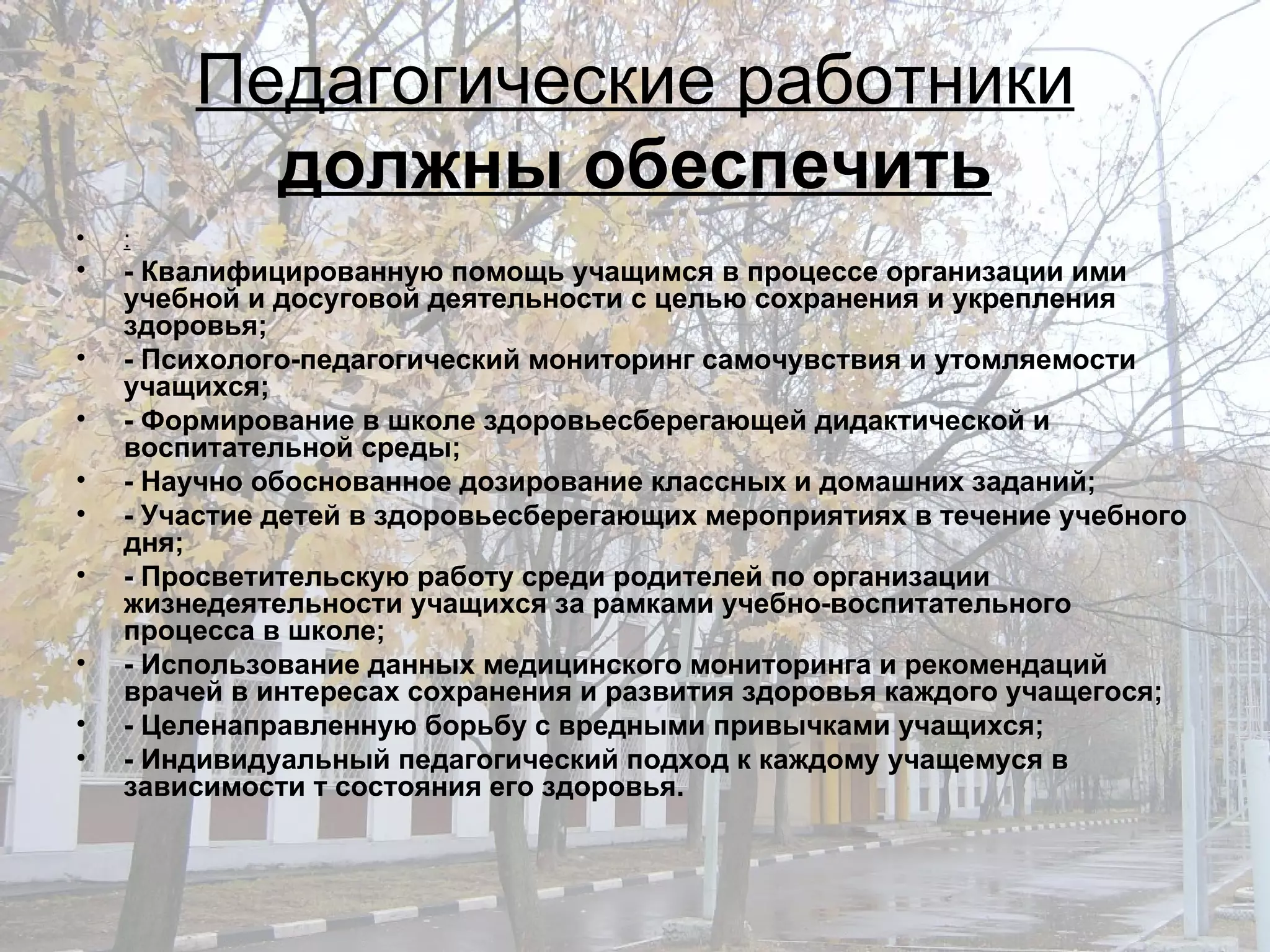 Педагогические работники  должны обеспечить : - Квалифицированную помощь учащимся в процессе организации ими учебной и досуговой деятельности с целью сохранения и укрепления здоровья; - Психолого-педагогический мониторинг самочувствия и утомляемости учащихся; - Формирование в школе здоровьесберегающей дидактической и воспитательной среды; - Научно обоснованное дозирование классных и домашних заданий; - Участие детей в здоровьесберегающих мероприятиях в течение учебного дня; - Просветительскую работу среди родителей по организации жизнедеятельности учащихся за рамками учебно-воспитательного процесса в школе; - Использование данных медицинского мониторинга и рекомендаций врачей в интересах сохранения и развития здоровья каждого учащегося; - Целенаправленную борьбу с вредными привычками учащихся; - Индивидуальный педагогический подход к каждому учащемуся в зависимости т состояния его здоровья. 