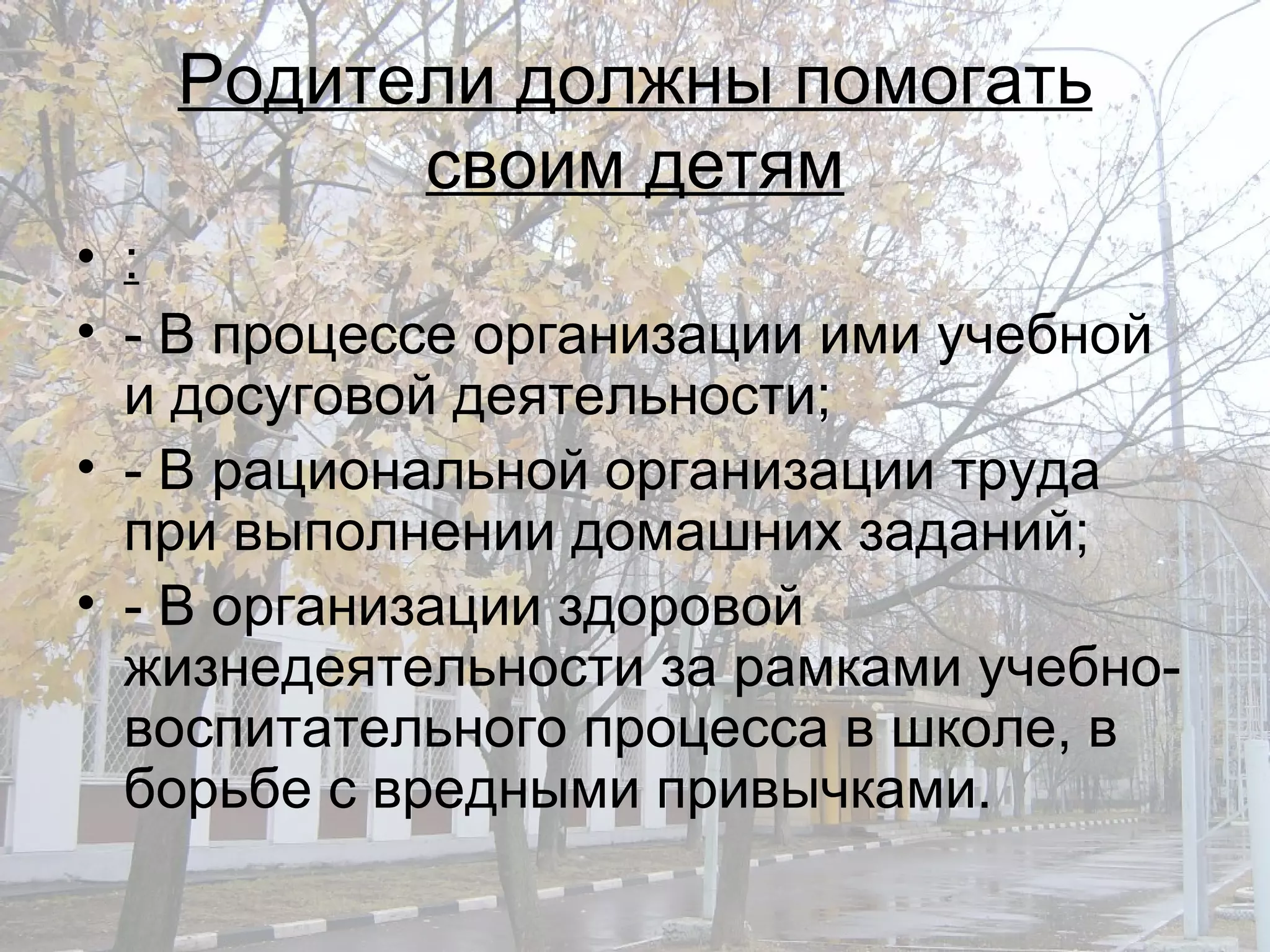 Родители должны помогать своим детям : - В процессе организации ими учебной и досуговой деятельности; - В рациональной организации труда при выполнении домашних заданий; - В организации здоровой жизнедеятельности за рамками учебно-воспитательного процесса в школе, в борьбе с вредными привычками. 