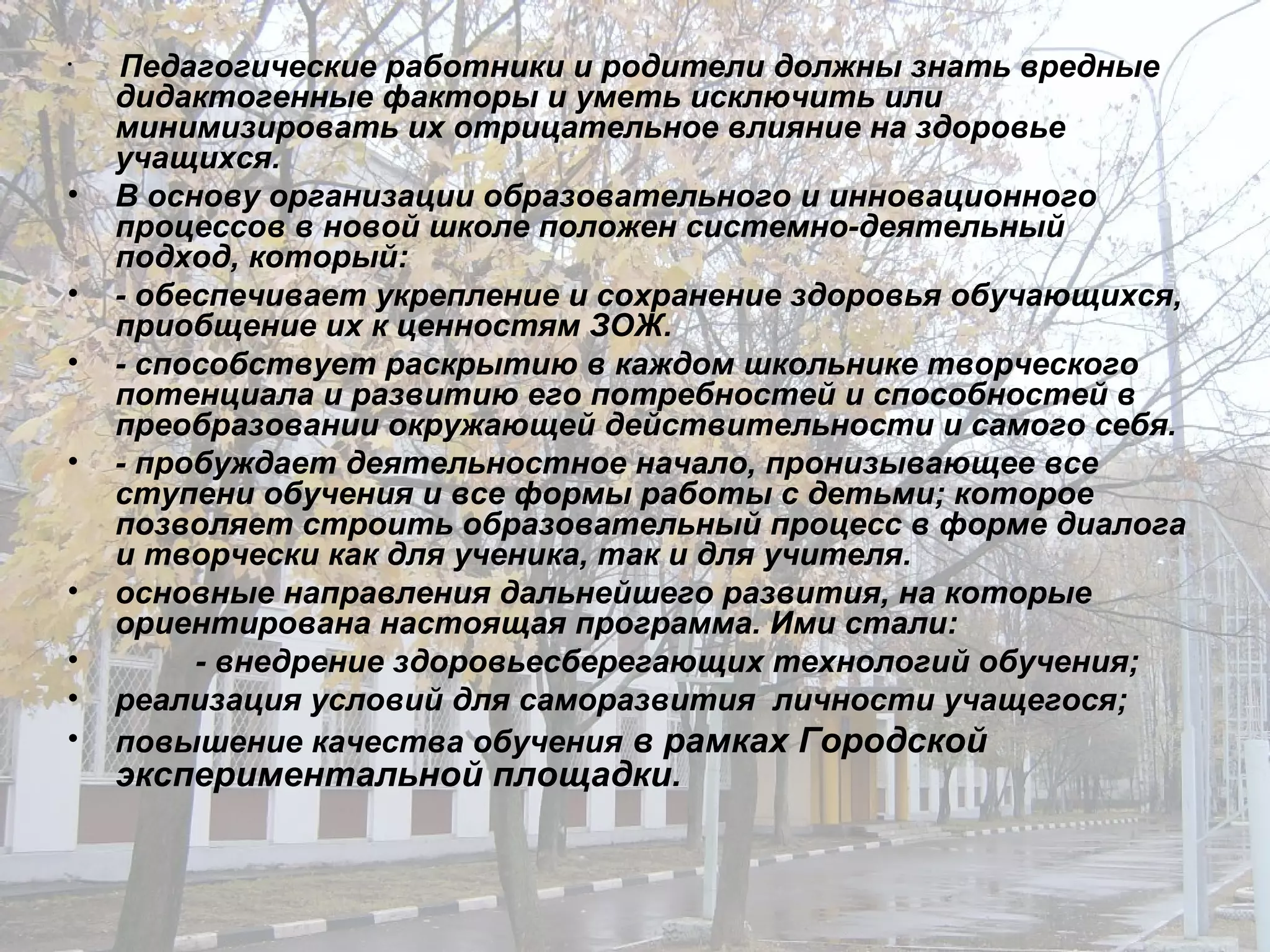 Педагогические работники и родители должны знать вредные дидактогенные факторы и уметь исключить или минимизировать их отрицательное влияние на здоровье учащихся. В основу организации образовательного и инновационного процессов в новой школе положен системно-деятельный подход, который: - обеспечивает укрепление и сохранение здоровья обучающихся, приобщение их к ценностям ЗОЖ. - способствует раскрытию в каждом школьнике творческого потенциала и развитию его потребностей и способностей в преобразовании окружающей действительности и самого себя. - пробуждает деятельностное начало, пронизывающее все ступени обучения и все формы работы с детьми; которое позволяет строить образовательный процесс в форме диалога и творчески как для ученика, так и для учителя. основные направления дальнейшего развития, на которые ориентирована настоящая программа. Ими стали: - внедрение здоровьесберегающих технологий обучения; реализация условий для саморазвития  личности учащегося; повышение качества обучения  в рамках Городской экспериментальной площадки. 