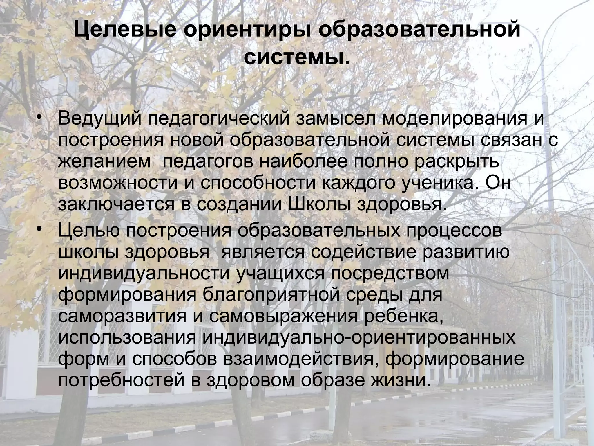 Целевые ориентиры образовательной системы. Ведущий педагогический замысел моделирования и построения новой образовательной системы связан с желанием  педагогов наиболее полно раскрыть возможности и способности каждого ученика. Он заключается в создании Школы здоровья. Целью построения образовательных процессов школы здоровья  является содействие развитию индивидуальности учащихся посредством формирования благоприятной среды для саморазвития и самовыражения ребенка, использования индивидуально-ориентированных форм и способов взаимодействия, формирование потребностей в здоровом образе жизни. 