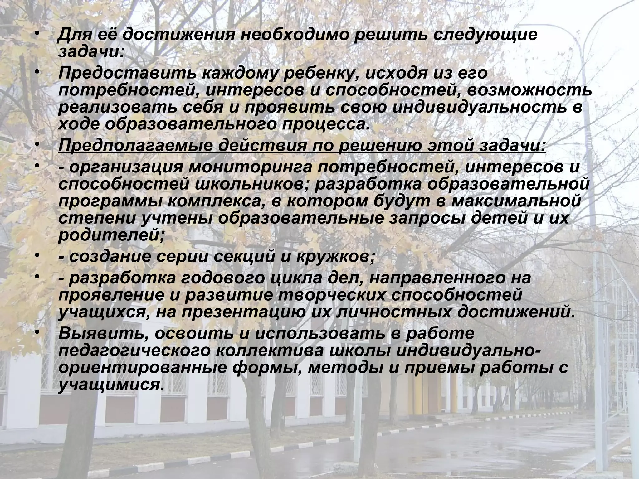 Для её достижения необходимо решить следующие задачи: Предоставить каждому ребенку, исходя из его потребностей, интересов и способностей, возможность реализовать себя и проявить свою индивидуальность в ходе образовательного процесса. Предполагаемые действия по решению этой задачи: - организация мониторинга потребностей, интересов и способностей школьников; разработка образовательной программы комплекса, в котором будут в максимальной степени учтены образовательные запросы детей и их родителей; - создание серии секций и кружков; - разработка годового цикла дел, направленного на проявление и развитие творческих способностей учащихся, на презентацию их личностных достижений. Выявить, освоить и использовать в работе педагогического коллектива школы индивидуально-ориентированные формы, методы и приемы работы с учащимися. 