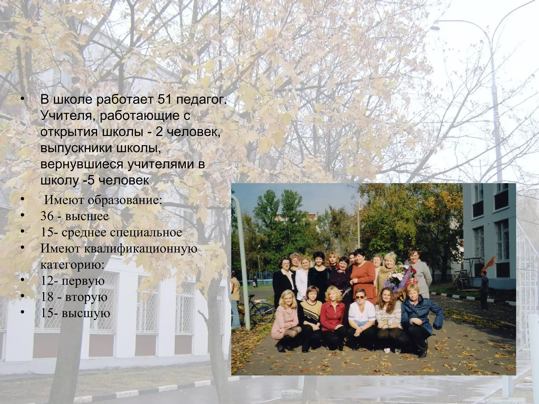 В школе работает 51 педагог. Учителя, работающие с открытия школы - 2 человек, выпускники школы, вернувшиеся учителями в школу -5 человек Имеют образование: 36 - высшее 15- среднее специальное  Имеют квалификационную категорию: 12- первую 18 - вторую 15- высшую 