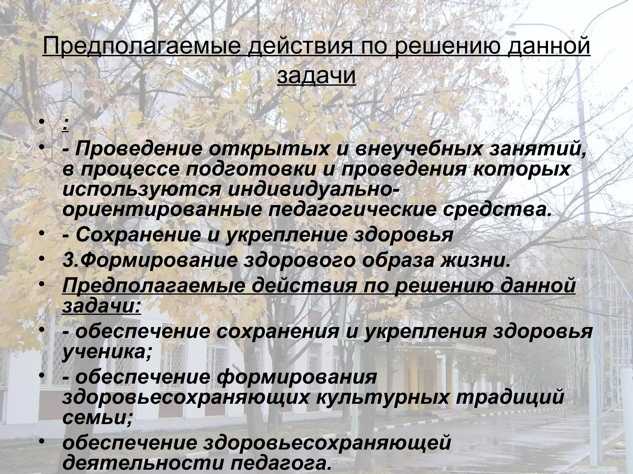 Предполагаемые действия по решению данной задачи : - Проведение открытых и внеучебных занятий, в процессе подготовки и проведения которых используются индивидуально-ориентированные педагогические средства. - Сохранение и укрепление здоровья 3.Формирование здорового образа жизни. Предполагаемые действия по решению данной задачи: - обеспечение сохранения и укрепления здоровья ученика; - обеспечение формирования здоровьесохраняющих культурных традиций семьи; обеспечение здоровьесохраняющей деятельности педагога. 