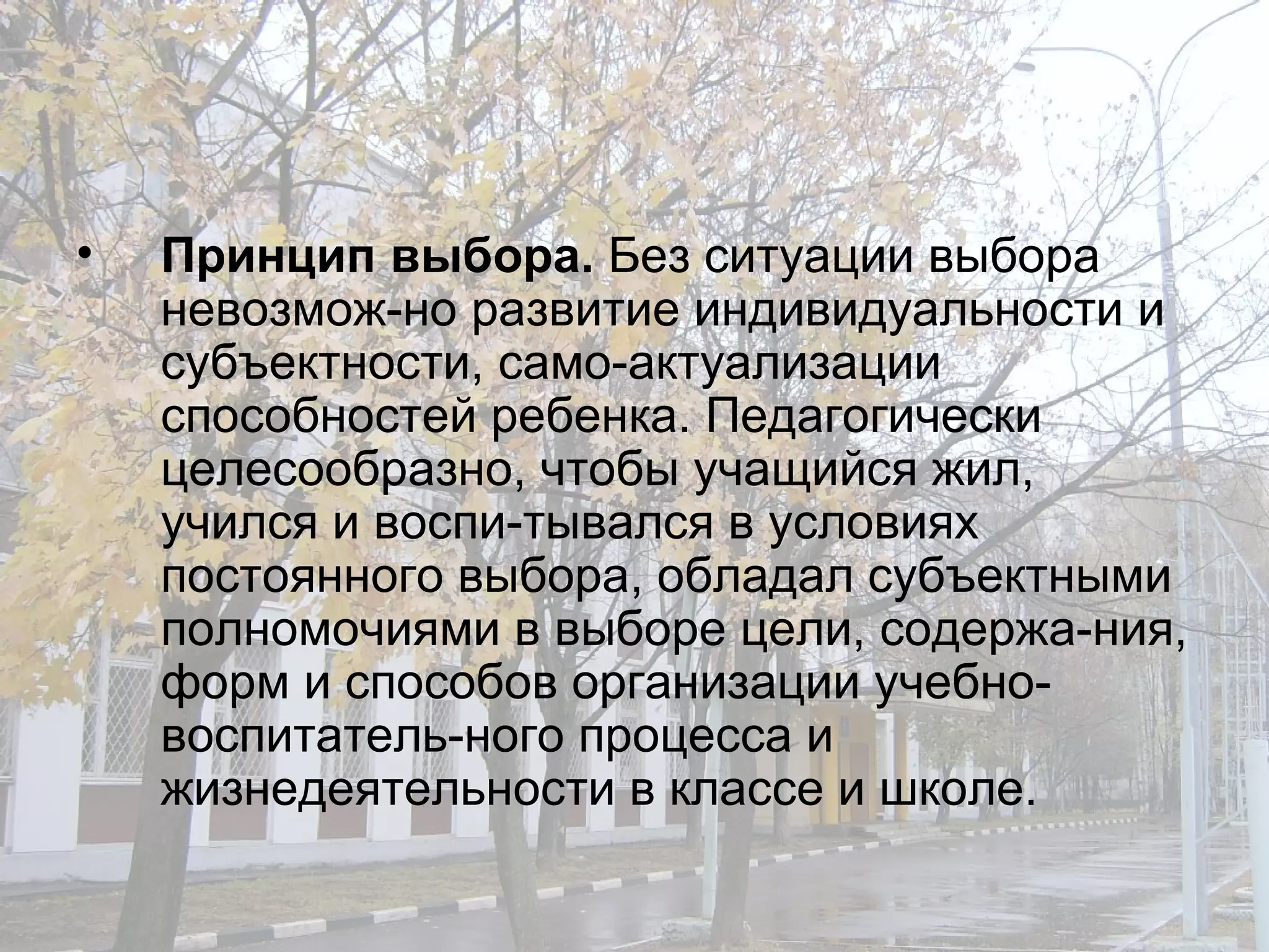 Принцип выбора.  Без ситуации выбора невозмож­но развитие индивидуальности и субъектности, само­актуализации способностей ребенка. Педагогически целесообразно, чтобы учащийся жил, учился и воспи­тывался в условиях постоянного выбора, обладал субъектными полномочиями в выборе цели, содержа­ния, форм и способов организации учебно-воспитатель­ного процесса и жизнедеятельности в классе и школе. 