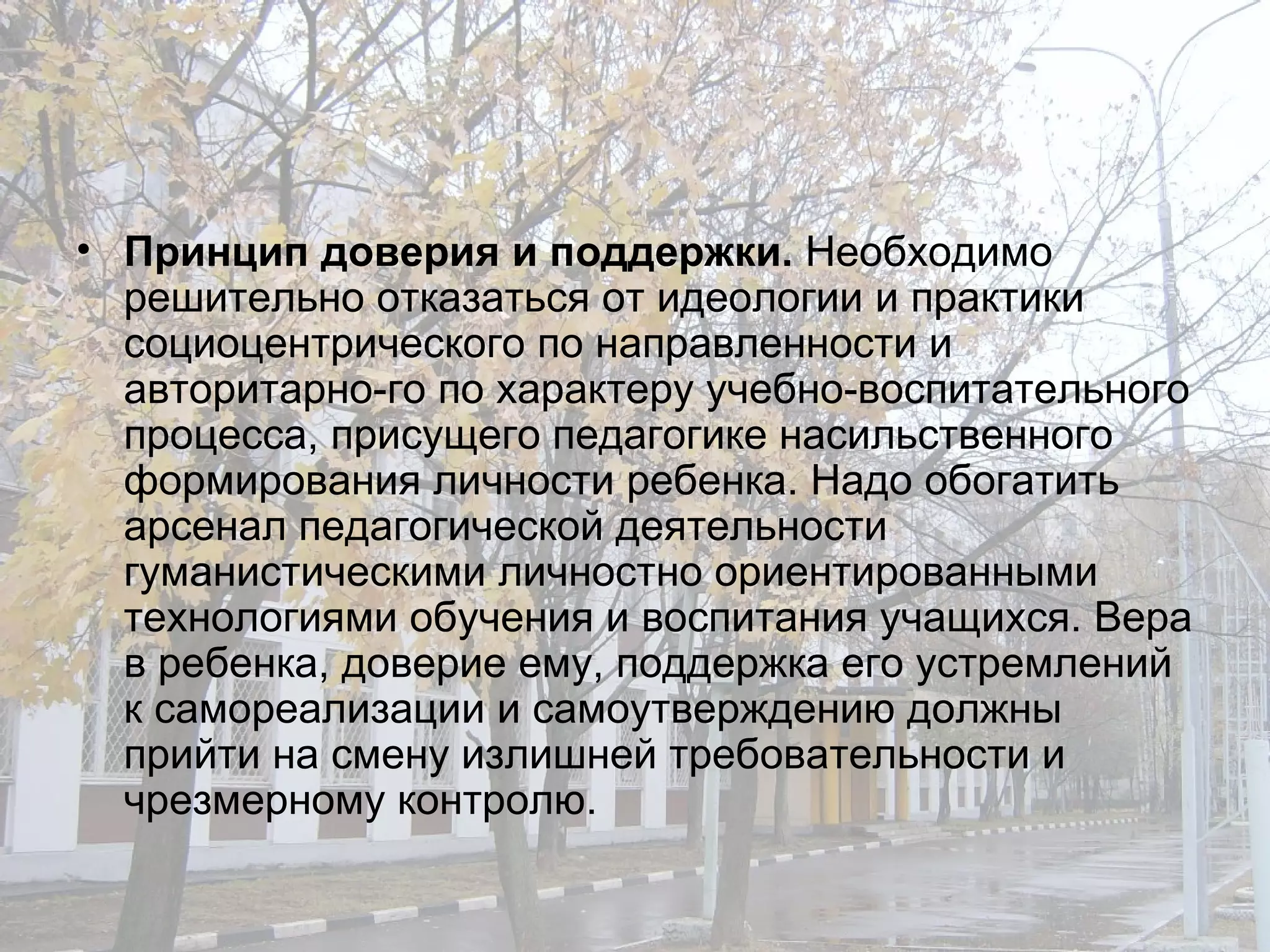 Принцип доверия и поддержки.  Необходимо решительно отказаться от идеологии и практики социоцентрического по направленности и авторитарно­го по характеру учебно-воспитательного процесса, присущего педагогике насильственного формирования личности ребенка. Надо обогатить арсенал педагогической деятельности гуманистическими личностно ориентированными технологиями обучения и воспитания учащихся. Вера в ребенка, доверие ему, поддержка его устремлений к самореализации и самоутверждению должны прийти на смену излишней требовательности и чрезмерному контролю. 