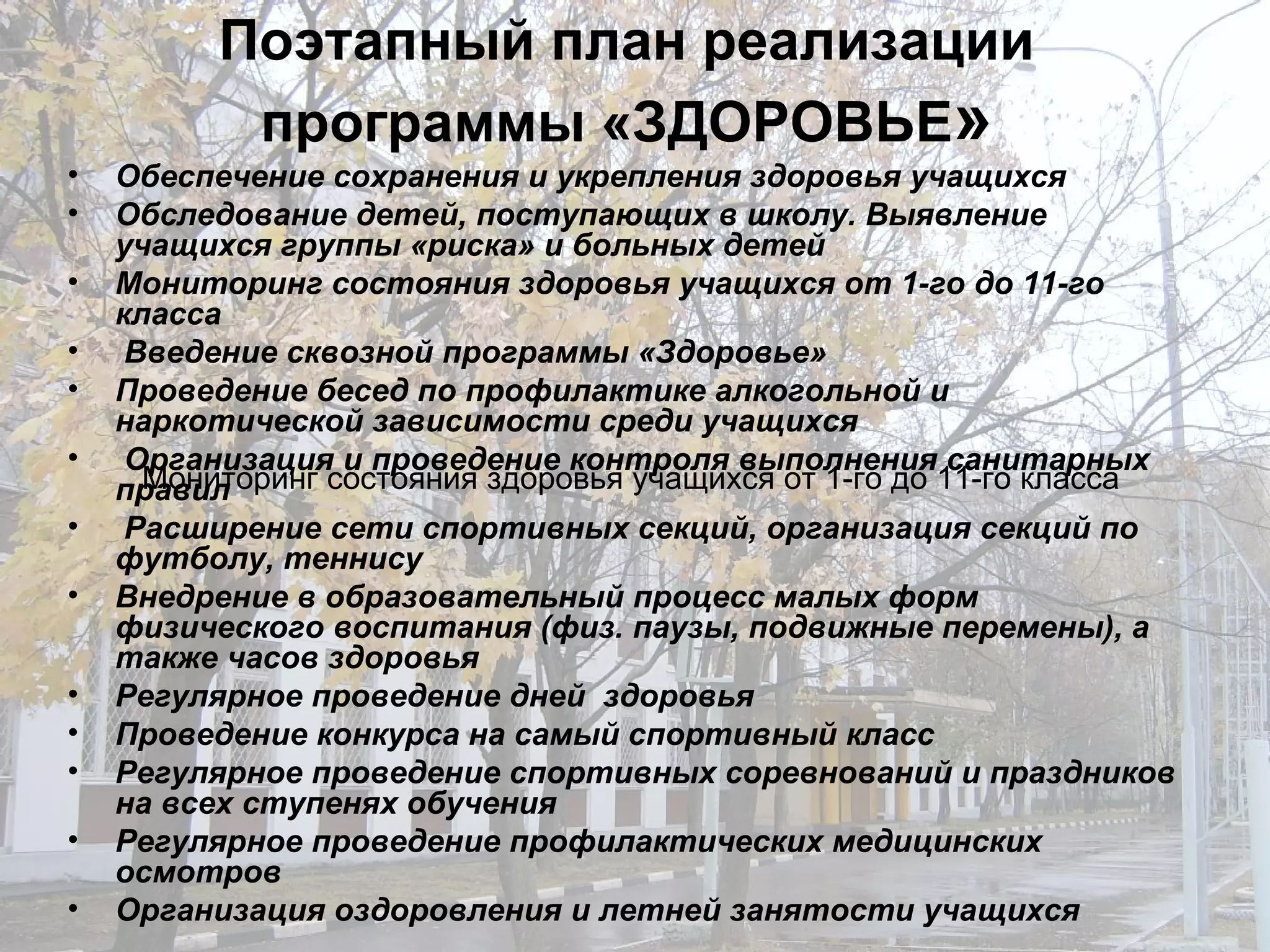 Поэтапный план реализации программы «ЗДОРОВЬЕ » Обеспечение сохранения и укрепления здоровья учащихся  Обследование детей, поступающих в школу. Выявление учащихся группы «риска» и больных детей  Мониторинг состояния здоровья учащихся от 1-го до 11-го класса  Введение сквозной программы «Здоровье» Проведение бесед по профилактике алкогольной и наркотической зависимости среди учащихся Организация и проведение контроля выполнения санитарных правил Расширение сети спортивных секций, организация секций по футболу, теннису Внедрение в образовательный процесс малых форм физического воспитания (физ. паузы, подвижные перемены), а также часов здоровья  Регулярное проведение дней  здоровья Проведение конкурса на самый спортивный класс Регулярное проведение спортивных соревнований и праздников на всех ступенях обучения Регулярное проведение профилактических медицинских осмотров Организация оздоровления и летней занятости учащихся Мониторинг состояния здоровья учащихся от 1-го до 11-го класса  