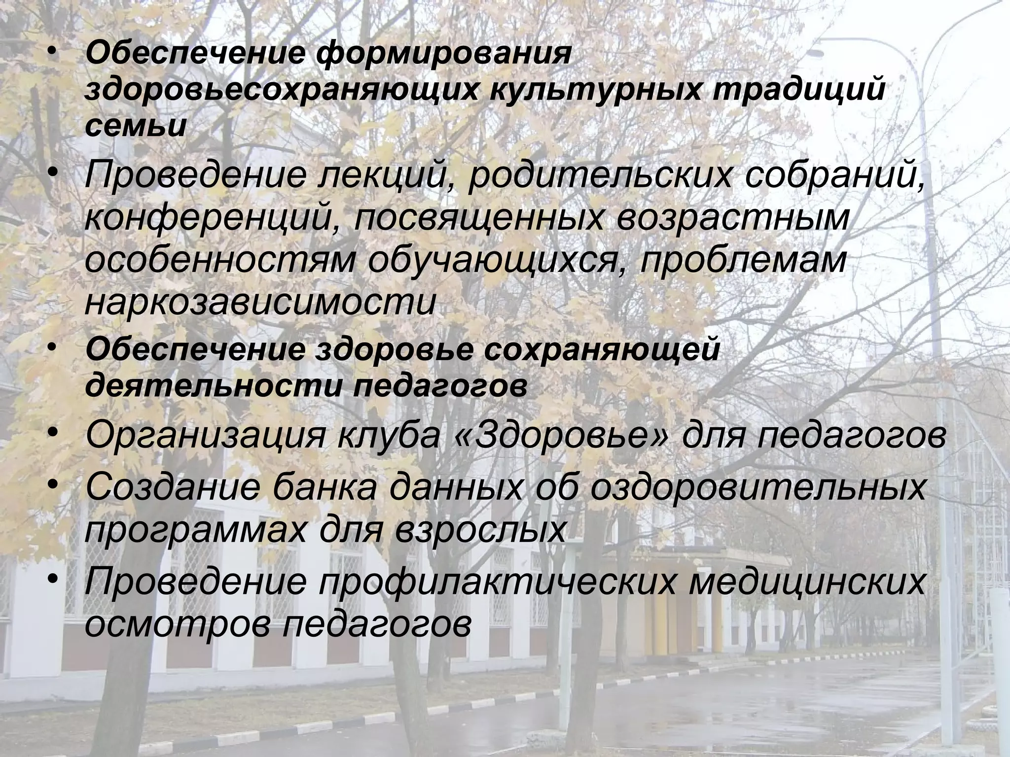 Обеспечение формирования здоровьесохраняющих культурных традиций семьи Проведение лекций, родительских собраний, конференций, посвященных возрастным особенностям обучающихся, проблемам наркозависимости  Обеспечение здоровье сохраняющей деятельности педагогов Организация клуба «Здоровье» для педагогов Создание банка данных об оздоровительных программах для взрослых Проведение профилактических медицинских осмотров педагогов  